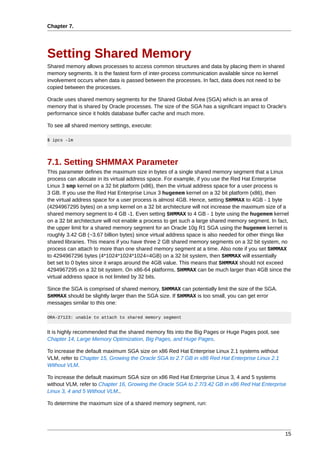 Chapter 7.




Setting Shared Memory
Shared memory allows processes to access common structures and data by placing them in shared
memory segments. It is the fastest form of inter-process communication available since no kernel
involvement occurs when data is passed between the processes. In fact, data does not need to be
copied between the processes.

Oracle uses shared memory segments for the Shared Global Area (SGA) which is an area of
memory that is shared by Oracle processes. The size of the SGA has a significant impact to Oracle's
performance since it holds database buffer cache and much more.

To see all shared memory settings, execute:

$ ipcs -lm




7.1. Setting SHMMAX Parameter
This parameter defines the maximum size in bytes of a single shared memory segment that a Linux
process can allocate in its virtual address space. For example, if you use the Red Hat Enterprise
Linux 3 smp kernel on a 32 bit platform (x86), then the virtual address space for a user process is
3 GB. If you use the Red Hat Enterprise Linux 3 hugemem kernel on a 32 bit platform (x86), then
the virtual address space for a user process is almost 4GB. Hence, setting SHMMAX to 4GB - 1 byte
(4294967295 bytes) on a smp kernel on a 32 bit architecture will not increase the maximum size of a
shared memory segment to 4 GB -1. Even setting SHMMAX to 4 GB - 1 byte using the hugemem kernel
on a 32 bit architecture will not enable a process to get such a large shared memory segment. In fact,
the upper limit for a shared memory segment for an Oracle 10g R1 SGA using the hugemem kernel is
roughly 3.42 GB (~3.67 billion bytes) since virtual address space is also needed for other things like
shared libraries. This means if you have three 2 GB shared memory segments on a 32 bit system, no
process can attach to more than one shared memory segment at a time. Also note if you set SHMMAX
to 4294967296 bytes (4*1024*1024*1024=4GB) on a 32 bit system, then SHMMAX will essentially
bet set to 0 bytes since it wraps around the 4GB value. This means that SHMMAX should not exceed
4294967295 on a 32 bit system. On x86-64 platforms, SHMMAX can be much larger than 4GB since the
virtual address space is not limited by 32 bits.

Since the SGA is comprised of shared memory, SHMMAX can potentially limit the size of the SGA.
SHMMAX should be slightly larger than the SGA size. If SHMMAX is too small, you can get error
messages similar to this one:

ORA-27123: unable to attach to shared memory segment


It is highly recommended that the shared memory fits into the Big Pages or Huge Pages pool, see
Chapter 14, Large Memory Optimization, Big Pages, and Huge Pages.

To increase the default maximum SGA size on x86 Red Hat Enterprise Linux 2.1 systems without
VLM, refer to Chapter 15, Growing the Oracle SGA to 2.7 GB in x86 Red Hat Enterprise Linux 2.1
Without VLM.

To increase the default maximum SGA size on x86 Red Hat Enterprise Linux 3, 4 and 5 systems
without VLM, refer to Chapter 16, Growing the Oracle SGA to 2.7/3.42 GB in x86 Red Hat Enterprise
Linux 3, 4 and 5 Without VLM..

To determine the maximum size of a shared memory segment, run:




                                                                                                   15
 