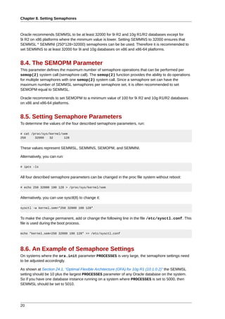 Chapter 8. Setting Semaphores



Oracle recommends SEMMSL to be at least 32000 for 9i R2 and 10g R1/R2 databases except for
9i R2 on x86 platforms where the minimum value is lower. Setting SEMMNS to 32000 ensures that
SEMMSL * SEMMNI (250*128=32000) semaphores can be be used. Therefore it is recommended to
set SEMMNS to at least 32000 for 9i and 10g databases on x86 and x86-64 platforms.


8.4. The SEMOPM Parameter
This parameter defines the maximum number of semaphore operations that can be performed per
semop(2) system call (semaphore call). The semop(2) function provides the ability to do operations
for multiple semaphores with one semop(2) system call. Since a semaphore set can have the
maximum number of SEMMSL semaphores per semaphore set, it is often recommended to set
SEMOPM equal to SEMMSL.

Oracle recommends to set SEMOPM to a minimum value of 100 for 9i R2 and 10g R1/R2 databases
on x86 and x86-64 platforms.


8.5. Setting Semaphore Parameters
To determine the values of the four described semaphore parameters, run:

# cat /proc/sys/kernel/sem
250     32000   32      128


These values represent SEMMSL, SEMMNS, SEMOPM, and SEMMNI.

Alternatively, you can run:

# ipcs -ls


All four described semaphore parameters can be changed in the proc file system without reboot:

# echo 250 32000 100 128 > /proc/sys/kernel/sem


Alternatively, you can use sysctl(8) to change it:

sysctl -w kernel.sem="250 32000 100 128"


To make the change permanent, add or change the following line in the file /etc/sysctl.conf. This
file is used during the boot process.

echo "kernel.sem=250 32000 100 128" >> /etc/sysctl.conf




8.6. An Example of Semaphore Settings
On systems where the ora.init parameter PROCESSES is very large, the semaphore settings need
to be adjusted accordingly.

As shown at Section 24.1, “Optimal Flexible Architecture (OFA) for 10g R1 (10.1.0.2)” the SEMMSL
setting should be 10 plus the largest PROCESSES parameter of any Oracle database on the system.
So if you have one database instance running on a system where PROCESSES is set to 5000, then
SEMMSL should be set to 5010.




20
 
