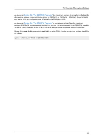 An Example of Semaphore Settings



As shown at Section 8.3, “The SEMMNS Parameter” the maximum number of semaphores that can be
allocated on a Linux system will be the lesser of: SEMMNS or (SEMMSL * SEMMNI). Since SEMMNI
can stay at 128, we need to increase SEMMNS to 641280 (5010*128).

As shown at Section 8.4, “The SEMOPM Parameter” a semaphore set can have the maximum
number of SEMMSL semaphores per semaphore set and it is recommended to set SEMOPM equal to
SEMMSL. Since SEMMSL is set to 5010 the SEMOPM parameter should be set to 5010 as well.

Hence, if the ora.init parameter PROCESSES is set to 5000, then the semaphore settings should be
as follows:

sysctl -w kernel.sem="5010 641280 5010 128"




                                                                                             21
 