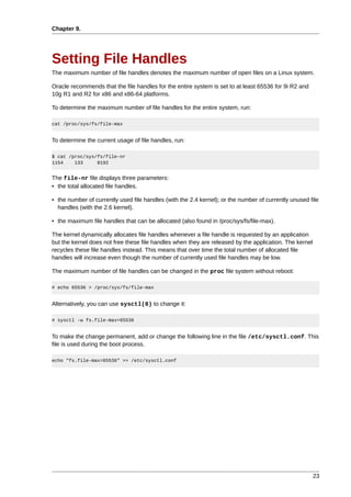 Chapter 9.




Setting File Handles
The maximum number of file handles denotes the maximum number of open files on a Linux system.

Oracle recommends that the file handles for the entire system is set to at least 65536 for 9i R2 and
10g R1 and R2 for x86 and x86-64 platforms.

To determine the maximum number of file handles for the entire system, run:

cat /proc/sys/fs/file-max


To determine the current usage of file handles, run:

$ cat /proc/sys/fs/file-nr
1154    133     8192


The file-nr file displays three parameters:
• the total allocated file handles.

• the number of currently used file handles (with the 2.4 kernel); or the number of currently unused file
  handles (with the 2.6 kernel).

• the maximum file handles that can be allocated (also found in /proc/sys/fs/file-max).

The kernel dynamically allocates file handles whenever a file handle is requested by an application
but the kernel does not free these file handles when they are released by the application. The kernel
recycles these file handles instead. This means that over time the total number of allocated file
handles will increase even though the number of currently used file handles may be low.

The maximum number of file handles can be changed in the proc file system without reboot:

# echo 65536 > /proc/sys/fs/file-max


Alternatively, you can use sysctl(8) to change it:

# sysctl -w fs.file-max=65536


To make the change permanent, add or change the following line in the file /etc/sysctl.conf. This
file is used during the boot process.

echo "fs.file-max=65536" >> /etc/sysctl.conf




                                                                                                        23
 