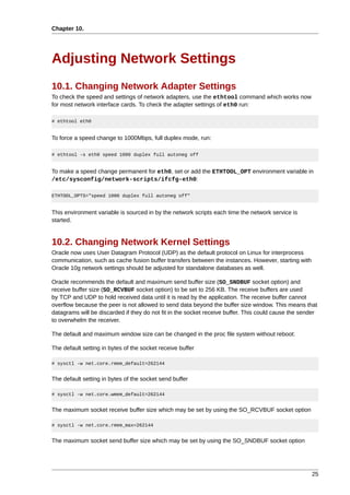 Chapter 10.




Adjusting Network Settings
10.1. Changing Network Adapter Settings
To check the speed and settings of network adapters, use the ethtool command which works now
for most network interface cards. To check the adapter settings of eth0 run:

# ethtool eth0


To force a speed change to 1000Mbps, full duplex mode, run:

# ethtool -s eth0 speed 1000 duplex full autoneg off


To make a speed change permanent for eth0, set or add the ETHTOOL_OPT environment variable in
/etc/sysconfig/network-scripts/ifcfg-eth0:

ETHTOOL_OPTS="speed 1000 duplex full autoneg off"


This environment variable is sourced in by the network scripts each time the network service is
started.


10.2. Changing Network Kernel Settings
Oracle now uses User Datagram Protocol (UDP) as the default protocol on Linux for interprocess
communication, such as cache fusion buffer transfers between the instances. However, starting with
Oracle 10g network settings should be adjusted for standalone databases as well.

Oracle recommends the default and maximum send buffer size (SO_SNDBUF socket option) and
receive buffer size (SO_RCVBUF socket option) to be set to 256 KB. The receive buffers are used
by TCP and UDP to hold received data until it is read by the application. The receive buffer cannot
overflow because the peer is not allowed to send data beyond the buffer size window. This means that
datagrams will be discarded if they do not fit in the socket receive buffer. This could cause the sender
to overwhelm the receiver.

The default and maximum window size can be changed in the proc file system without reboot:

The default setting in bytes of the socket receive buffer

# sysctl -w net.core.rmem_default=262144


The default setting in bytes of the socket send buffer

# sysctl -w net.core.wmem_default=262144


The maximum socket receive buffer size which may be set by using the SO_RCVBUF socket option

# sysctl -w net.core.rmem_max=262144


The maximum socket send buffer size which may be set by using the SO_SNDBUF socket option




                                                                                                     25
 