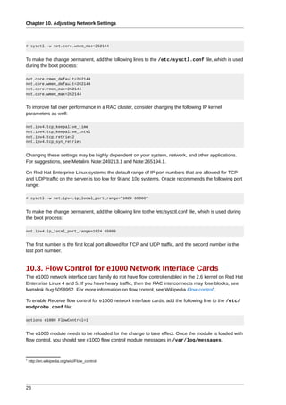 Chapter 10. Adjusting Network Settings



# sysctl -w net.core.wmem_max=262144


To make the change permanent, add the following lines to the /etc/sysctl.conf file, which is used
during the boot process:

net.core.rmem_default=262144
net.core.wmem_default=262144
net.core.rmem_max=262144
net.core.wmem_max=262144


To improve fail over performance in a RAC cluster, consider changing the following IP kernel
parameters as well:

net.ipv4.tcp_keepalive_time
net.ipv4.tcp_keepalive_intvl
net.ipv4.tcp_retries2
net.ipv4.tcp_syn_retries


Changing these settings may be highly dependent on your system, network, and other applications.
For suggestions, see Metalink Note:249213.1 and Note:265194.1.

On Red Hat Enterprise Linux systems the default range of IP port numbers that are allowed for TCP
and UDP traffic on the server is too low for 9i and 10g systems. Oracle recommends the following port
range:

# sysctl -w net.ipv4.ip_local_port_range="1024 65000"


To make the change permanent, add the following line to the /etc/sysctl.conf file, which is used during
the boot process:

net.ipv4.ip_local_port_range=1024 65000


The first number is the first local port allowed for TCP and UDP traffic, and the second number is the
last port number.


10.3. Flow Control for e1000 Network Interface Cards
The e1000 network interface card family do not have flow control enabled in the 2.6 kernel on Red Hat
Enterprise Linux 4 and 5. If you have heavy traffic, then the RAC interconnects may lose blocks, see
                                                                                        1
Metalink Bug:5058952. For more information on flow control, see Wikipedia Flow control .

To enable Receive flow control for e1000 network interface cards, add the following line to the /etc/
modprobe.conf file:

options e1000 FlowControl=1


The e1000 module needs to be reloaded for the change to take effect. Once the module is loaded with
flow control, you should see e1000 flow control module messages in /var/log/messages.


1
    http://en.wikipedia.org/wiki/Flow_control




26
 