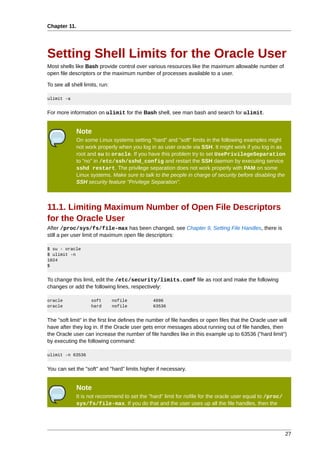 Chapter 11.




Setting Shell Limits for the Oracle User
Most shells like Bash provide control over various resources like the maximum allowable number of
open file descriptors or the maximum number of processes available to a user.

To see all shell limits, run:

ulimit -a


For more information on ulimit for the Bash shell, see man bash and search for ulimit.


              Note
              On some Linux systems setting "hard" and "soft" limits in the following examples might
              not work properly when you log in as user oracle via SSH. It might work if you log in as
              root and su to oracle. If you have this problem try to set UsePrivilegeSeparation
              to "no" in /etc/ssh/sshd_config and restart the SSH daemon by executing service
              sshd restart. The privilege separation does not work properly with PAM on some
              Linux systems. Make sure to talk to the people in charge of security before disabling the
              SSH security feature "Privilege Separation".



11.1. Limiting Maximum Number of Open File Descriptors
for the Oracle User
After /proc/sys/fs/file-max has been changed, see Chapter 9, Setting File Handles, there is
still a per user limit of maximum open file descriptors:

$ su - oracle
$ ulimit -n
1024
$


To change this limit, edit the /etc/security/limits.conf file as root and make the following
changes or add the following lines, respectively:

oracle              soft        nofile          4096
oracle              hard        nofile          63536


The "soft limit" in the first line defines the number of file handles or open files that the Oracle user will
have after they log in. If the Oracle user gets error messages about running out of file handles, then
the Oracle user can increase the number of file handles like in this example up to 63536 ("hard limit")
by executing the following command:

ulimit -n 63536


You can set the "soft" and "hard" limits higher if necessary.


              Note
              It is not recommend to set the "hard" limit for nofile for the oracle user equal to /proc/
              sys/fs/file-max. If you do that and the user uses up all the file handles, then the




                                                                                                            27
 