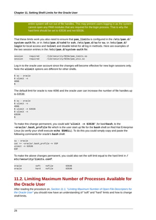 Chapter 11. Setting Shell Limits for the Oracle User



            entire system will run out of file handles. This may prevent users logging in as the system
            cannot open any PAM modules that are required for the login process. That is why the
            hard limit should be set to 63536 and not 65536.


That these limits work you also need to ensure that pam_limits is configured in the /etc/pam.d/
system-auth file, or in /etc/pam.d/sshd for ssh, /etc/pam.d/su for su, or /etc/pam.d/
login for local access and telnet and disable telnet for all log in methods. Here are examples of
the two session entries in the /etc/pam.d/system-auth file:

session      required       /lib/security/$ISA/pam_limits.so
session      required       /lib/security/$ISA/pam_unix.so


Log in to the oracle user account since the changes will become effective for new login sessions only.
Note the ulimit options are different for other shells.

$ su - oracle
$ ulimit -n
4096
$


The default limit for oracle is now 4096 and the oracle user can increase the number of file handles up
to 63536:

$ su - oracle
$ ulimit -n
4096
$ ulimit -n 63536
$ ulimit -n
63536
$


To make this change permanent, you could add "ulimit -n 63536" ,for bashbash, to the
~oracle/.bash_profile file which is the user start up file for the bash shell on Red Hat Enterprise
Linux (to verify your shell execute echo $SHELL). To do this you could simply copy and paste the
following commands for oracle's bash shell:

su - oracle
cat >> ~oracle/.bash_profile << EOF
ulimit -n 63536
EOF


To make the above changes permanent, you could also set the soft limit equal to the hard limit in /
etc/security/limits.conf:

oracle            soft     nofile            63536
oracle            hard     nofile            63536




11.2. Limiting Maximum Number of Processes Available for
the Oracle User
After reading the procedure on, Section 11.1, “Limiting Maximum Number of Open File Descriptors for
the Oracle User” you should now have an understanding of "soft" and "hard" limits and how to change
shell limits.




28
 
