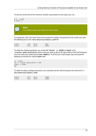 Limiting Maximum Number of Processes Available for the Oracle User



To see the current limit of the maximum number of processes for the oracle user, run:

$ su - oracle
$ ulimit -u




            Note
            The ulimit options are different for other shells.



To change the "soft" and "hard" limits for the maximum number of processes for the oracle user, add
the following lines to the /etc/security/limits.conf file:

oracle            soft     nproc           2047
oracle            hard     nproc           16384


To make this change permanent, you could add "ulimit -u 16384",for bash, to the
~oracle/.bash_profile file which is the user start up file for the bash shell on Red Hat Enterprise
Linux (to verify your shell execute echo $SHELL). To do this you could simply copy and paste the
following commands for oracle's bash shell:

su - oracle
cat >> ~oracle/.bash_profile << EOF
ulimit -u 16384
EOF


To make the above changes permanent, you could also set the soft limit equal to the hard limit in /
etc/security/limits.conf:

oracle            soft     nproc           16384
oracle            hard     nproc           16384




                                                                                                      29
 