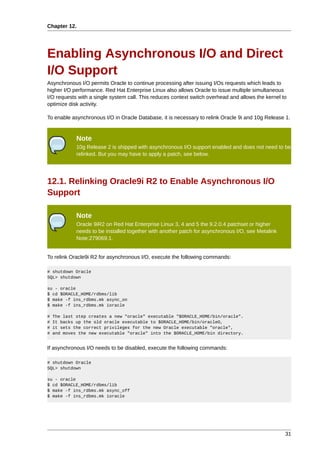 Chapter 12.




Enabling Asynchronous I/O and Direct
I/O Support
Asynchronous I/O permits Oracle to continue processing after issuing I/Os requests which leads to
higher I/O performance. Red Hat Enterprise Linux also allows Oracle to issue multiple simultaneous
I/O requests with a single system call. This reduces context switch overhead and allows the kernel to
optimize disk activity.

To enable asynchronous I/O in Oracle Database, it is necessary to relink Oracle 9i and 10g Release 1.


             Note
             10g Release 2 is shipped with asynchronous I/O support enabled and does not need to be
             relinked. But you may have to apply a patch, see below.




12.1. Relinking Oracle9i R2 to Enable Asynchronous I/O
Support

             Note
             Oracle 9iR2 on Red Hat Enterprise Linux 3, 4 and 5 the 9.2.0.4 patchset or higher
             needs to be installed together with another patch for asynchronous I/O, see Metalink
             Note:279069.1.


To relink Oracle9i R2 for asynchronous I/O, execute the following commands:

# shutdown Oracle
SQL> shutdown

su - oracle
$ cd $ORACLE_HOME/rdbms/lib
$ make -f ins_rdbms.mk async_on
$ make -f ins_rdbms.mk ioracle

#   The last step creates a new "oracle" executable "$ORACLE_HOME/bin/oracle".
#   It backs up the old oracle executable to $ORACLE_HOME/bin/oracleO,
#   it sets the correct privileges for the new Oracle executable "oracle",
#   and moves the new executable "oracle" into the $ORACLE_HOME/bin directory.


If asynchronous I/O needs to be disabled, execute the following commands:

# shutdown Oracle
SQL> shutdown

su - oracle
$ cd $ORACLE_HOME/rdbms/lib
$ make -f ins_rdbms.mk async_off
$ make -f ins_rdbms.mk ioracle




                                                                                                    31
 