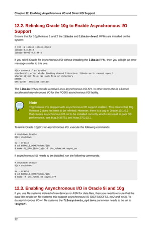 Chapter 12. Enabling Asynchronous I/O and Direct I/O Support



12.2. Relinking Oracle 10g to Enable Asynchronous I/O
Support
Ensure that for 10g Release 1 and 2 the libaio and libaio-devel RPMs are installed on the
system:

# rpm -q libaio libaio-devel
libaio-0.3.96-5
libaio-devel-0.3.96-5


If you relink Oracle for asynchronous I/O without installing the libaio RPM, then you will get an error
message similar to this one:

SQL> connect / as sysdba
oracleorcl: error while loading shared libraries: libaio.so.1: cannot open 
shared object file: No such file or directory
ERROR:
ORA-12547: TNS:lost contact


The libaio RPMs provide a native Linux asynchronous I/O API. In other words this is a kernel
accelerated asynchronous I/O for the POSIX asynchronous I/O facility.


            Note
            10g Release 2 is shipped with asynchronous I/O support enabled. This means that 10g
            Release 2 does not need to be relinked. However, there is a bug in Oracle 10.1.0.2
            that causes asynchronous I/O not to be installed correctly which can result in poor DB
            performance, see Bug:3438751 and Note:270213.1.


To relink Oracle 10g R1 for asynchronous I/O, execute the following commands:

# shutdown Oracle
SQL> shutdown

su - oracle
$ cd $ORACLE_HOME/rdbms/lib
$ make PL_ORALIBS=-laio -f ins_rdbms.mk async_on


If asynchronous I/O needs to be disabled, run the following commands:

# shutdown Oracle
SQL> shutdown

su - oracle
$ cd $ORACLE_HOME/rdbms/lib
$ make -f ins_rdbms.mk async_off




12.3. Enabling Asynchronous I/O in Oracle 9i and 10g
If you use file systems instead of raw devices or ASM for data files, then you need to ensure that the
data files reside on file systems that support asynchronous I/O (OCFS/OCFS2, ext2 and ext3). To
do asynchronous I/O on file systems the filesystemio_options parameter needs to be set to
"asynch".




32
 