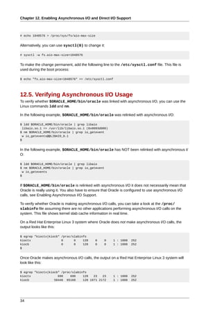 Chapter 12. Enabling Asynchronous I/O and Direct I/O Support



# echo 1048576 > /proc/sys/fs/aio-max-size


Alternatively, you can use sysctl(8) to change it:

# sysctl -w fs.aio-max-size=1048576


To make the change permanent, add the following line to the /etc/sysctl.conf file. This file is
used during the boot process:

$ echo "fs.aio-max-size=1048576" >> /etc/sysctl.conf




12.5. Verifying Asynchronous I/O Usage
To verify whether $ORACLE_HOME/bin/oracle was linked with asynchronous I/O, you can use the
Linux commands ldd and nm.

In the following example, $ORACLE_HOME/bin/oracle was relinked with asynchronous I/O:

$ ldd $ORACLE_HOME/bin/oracle | grep libaio
  libaio.so.1 => /usr/lib/libaio.so.1 (0x0093d000)
$ nm $ORACLE_HOME/bin/oracle | grep io_getevent
  w io_getevents@@LIBAIO_0.1
$


In the following example, $ORACLE_HOME/bin/oracle has NOT been relinked with asynchronous I/
O:

$ ldd $ORACLE_HOME/bin/oracle | grep libaio
$ nm $ORACLE_HOME/bin/oracle | grep io_getevent
  w io_getevents
$


If $ORACLE_HOME/bin/oracle is relinked with asynchronous I/O it does not necessarily mean that
Oracle is really using it. You also have to ensure that Oracle is configured to use asynchronous I/O
calls, see Enabling Asynchronous I/O Support.

To verify whether Oracle is making asynchronous I/O calls, you can take a look at the /proc/
slabinfo file assuming there are no other applications performing asynchronous I/O calls on the
system. This file shows kernel slab cache information in real time.

On a Red Hat Enterprise Linux 3 system where Oracle does not make asynchronous I/O calls, the
output looks like this:

$ egrep "kioctx|kiocb" /proc/slabinfo
kioctx                 0      0    128       0    0     1 : 1008   252
kiocb                  0      0    128       0    0     1 : 1008   252
$


Once Oracle makes asynchronous I/O calls, the output on a Red Hat Enterprise Linux 3 system will
look like this:

$ egrep "kioctx|kiocb" /proc/slabinfo
kioctx               690    690    128   23   23        1 : 1008   252
kiocb              58446 65160     128 1971 2172        1 : 1008   252




34
 
