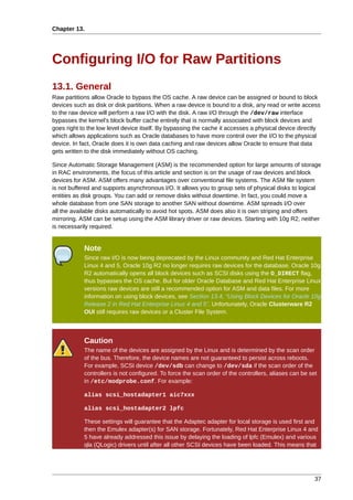 Chapter 13.




Configuring I/O for Raw Partitions
13.1. General
Raw partitions allow Oracle to bypass the OS cache. A raw device can be assigned or bound to block
devices such as disk or disk partitions. When a raw device is bound to a disk, any read or write access
to the raw device will perform a raw I/O with the disk. A raw I/O through the /dev/raw interface
bypasses the kernel's block buffer cache entirely that is normally associated with block devices and
goes right to the low level device itself. By bypassing the cache it accesses a physical device directly
which allows applications such as Oracle databases to have more control over the I/O to the physical
device. In fact, Oracle does it is own data caching and raw devices allow Oracle to ensure that data
gets written to the disk immediately without OS caching.

Since Automatic Storage Management (ASM) is the recommended option for large amounts of storage
in RAC environments, the focus of this article and section is on the usage of raw devices and block
devices for ASM. ASM offers many advantages over conventional file systems. The ASM file system
is not buffered and supports asynchronous I/O. It allows you to group sets of physical disks to logical
entities as disk groups. You can add or remove disks without downtime. In fact, you could move a
whole database from one SAN storage to another SAN without downtime. ASM spreads I/O over
all the available disks automatically to avoid hot spots. ASM does also it is own striping and offers
mirroring. ASM can be setup using the ASM library driver or raw devices. Starting with 10g R2, neither
is necessarily required.


            Note
            Since raw I/O is now being deprecated by the Linux community and Red Hat Enterprise
            Linux 4 and 5, Oracle 10g R2 no longer requires raw devices for the database. Oracle 10g
            R2 automatically opens all block devices such as SCSI disks using the O_DIRECT flag,
            thus bypasses the OS cache. But for older Oracle Database and Red Hat Enterprise Linux
            versions raw devices are still a recommended option for ASM and data files. For more
            information on using block devices, see Section 13.4, “Using Block Devices for Oracle 10g
            Release 2 in Red Hat Enterprise Linux 4 and 5”. Unfortunately, Oracle Clusterware R2
            OUI still requires raw devices or a Cluster File System.



            Caution
            The name of the devices are assigned by the Linux and is determined by the scan order
            of the bus. Therefore, the device names are not guaranteed to persist across reboots.
            For example, SCSI device /dev/sdb can change to /dev/sda if the scan order of the
            controllers is not configured. To force the scan order of the controllers, aliases can be set
            in /etc/modprobe.conf. For example:

            alias scsi_hostadapter1 aic7xxx

            alias scsi_hostadapter2 lpfc

            These settings will guarantee that the Adaptec adapter for local storage is used first and
            then the Emulex adapter(s) for SAN storage. Fortunately, Red Hat Enterprise Linux 4 and
            5 have already addressed this issue by delaying the loading of lpfc (Emulex) and various
            qla (QLogic) drivers until after all other SCSI devices have been loaded. This means that




                                                                                                        37
 
