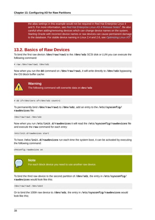 Chapter 13. Configuring I/O for Raw Partitions



           the alias settings in this example would not be required in Red Hat Enterprise Linux 4
                                                                                            1
           and 5. For more information, see Red Hat Enterprise Linux AS 4 Release Notes . Be also
           careful when adding/removing devices which can change device names on the system.
           Starting Oracle with incorrect device names or raw devices can cause permanent damage
                                                                                                   2
           to the database. For stable device naming in Linux 2.4 and 2.6, see Optimizing Linux I/O .



13.2. Basics of Raw Devices
To bind the first raw device /dev/raw/raw1 to the /dev/sdz SCSI disk or LUN you can execute the
following command:

# raw /dev/raw/raw1 /dev/sdz


Now when you run the dd command on /dev/raw/raw1, it will write directly to /dev/sdz bypassing
the OS block buffer cache:


           Warning
           The following command will overwrite data on dev/sdz



# dd if=/dev/zero of=/dev/sdz count=1


To permanently bind /dev/raw/raw1 to /dev/sdz, add an entry to the /etc/sysconfig/
rawdevices file:

/dev/raw/raw1 /dev/sdz


Now when you run /etc/init.d/rawdevices it will read the /etc/sysconfig/rawdevices file
and execute the raw command for each entry:

/etc/init.d/rawdevices start


To have /etc/init.d/rawdevices run each time the system boot, it can be activated by executing
the following command:

chkconfig rawdevices on




           Note
           For each block device you need to use another raw device.



To bind the third raw device to the second partition of /dev/sdz, the entry in /etc/sysconfig/
rawdevices would look like this:

/dev/raw/raw3 /dev/sdz2


Or to bind the 100th raw device to /dev/sdz, the entry in /etc/sysconfig/rawdevices would
look like this:




38
 
