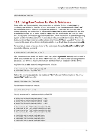 Using Raw Devices for Oracle Databases



/dev/raw/raw100 /dev/sdz




13.3. Using Raw Devices for Oracle Databases
Many guides and documentations show instructions on using the devices in /dev/raw/ for
configuring raw devices for data files. It is not recommend to use the raw devices in /dev/raw/
for the following reason: When you configure raw devices for Oracle data files, you also have to
change ownership and permissions of the devices in /dev/raw/ to allow Oracle to read and write
to these raw devices. But all device names in /dev/raw/ are owned by the dev RPM. So when
the Linux systems administrator upgrades the dev RPM, which may happen as part of an operating
system update, then all device names in /dev/raw/ will automatically be recreated. This means
that ownership and permissions must be set each time the dev RPM gets upgraded. Therefore it is
recommend to create all raw devices for Oracle datafiles in an Oracle data directory such as /u02.

For example, to create a new raw device for the system data file system01.dbf in /u02/orcl/,
execute the following command:

# mknod /u02/orcl/system01.dbf c 162 1


This command creates a new raw device called /u02/orcl/system01.dbf with minor number 1,
which is equivalent to the first raw device /dev/raw/raw1. The major number 162 designates the
device as a raw device. A major number always identifies the driver associated with the device.

To grant oracle:dba read and write permissions, execute:

# chown oracle.dba /u02/orcl/system01.dbf
# chown 660 /u02/orcl/system01.dbf


To bind this new raw device to the first partition of /dev/sdb, add the following line to the /etc/
sysconfig/rawdevices file:

/u02/orcl/system01.dbf /dev/sdb1


To activate the raw device, execute:

/etc/init.d/rawdevices start


Here is an example for creating raw devices for ASM:

#   mknod   /u02/oradata/asmdisks/disk01   c   162   1
#   mknod   /u02/oradata/asmdisks/disk02   c   162   2
#   mknod   /u02/oradata/asmdisks/disk03   c   162   3
#   mknod   /u02/oradata/asmdisks/disk03   c   162   4

#   chown   oracle.dba   /u02/oradata/asmdisks/disk01
#   chown   oracle.dba   /u02/oradata/asmdisks/disk02
#   chown   oracle.dba   /u02/oradata/asmdisks/disk03
#   chown   oracle.dba   /u02/oradata/asmdisks/disk04

#   chmod   660   /u02/oradata/asmdisks/disk01
#   chmod   660   /u02/oradata/asmdisks/disk02
#   chmod   660   /u02/oradata/asmdisks/disk03
#   chmod   660   /u02/oradata/asmdisks/disk04




                                                                                                      39
 