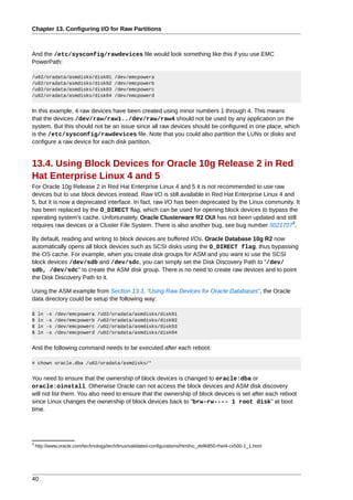 Chapter 13. Configuring I/O for Raw Partitions



And the /etc/sysconfig/rawdevices file would look something like this if you use EMC
PowerPath:

/u02/oradata/asmdisks/disk01             /dev/emcpowera
/u02/oradata/asmdisks/disk02             /dev/emcpowerb
/u02/oradata/asmdisks/disk03             /dev/emcpowerc
/u02/oradata/asmdisks/disk04             /dev/emcpowerd


In this example, 4 raw devices have been created using minor numbers 1 through 4. This means
that the devices /dev/raw/raw1../dev/raw/raw4 should not be used by any application on the
system. But this should not be an issue since all raw devices should be configured in one place, which
is the /etc/sysconfig/rawdevices file. Note that you could also partition the LUNs or disks and
configure a raw device for each disk partition.


13.4. Using Block Devices for Oracle 10g Release 2 in Red
Hat Enterprise Linux 4 and 5
For Oracle 10g Release 2 in Red Hat Enterprise Linux 4 and 5 it is not recommended to use raw
devices but to use block devices instead. Raw I/O is still available in Red Hat Enterprise Linux 4 and
5, but it is now a deprecated interface. In fact, raw I/O has been deprecated by the Linux community. It
has been replaced by the O_DIRECT flag, which can be used for opening block devices to bypass the
operating system's cache. Unfortunately, Oracle Clusterware R2 OUI has not been updated and still
                                                                                                      3
requires raw devices or a Cluster File System. There is also another bug, see bug number 5021707 .

By default, reading and writing to block devices are buffered I/Os. Oracle Database 10g R2 now
automatically opens all block devices such as SCSI disks using the O_DIRECT flag, thus bypassing
the OS cache. For example, when you create disk groups for ASM and you want to use the SCSI
block devices /dev/sdb and /dev/sdc, you can simply set the Disk Discovery Path to "/dev/
sdb, /dev/sdc" to create the ASM disk group. There is no need to create raw devices and to point
the Disk Discovery Path to it.

Using the ASM example from Section 13.3, “Using Raw Devices for Oracle Databases”, the Oracle
data directory could be setup the following way:

$    ln   -s   /dev/emcpowera    /u02/oradata/asmdisks/disk01
$    ln   -s   /dev/emcpowerb    /u02/oradata/asmdisks/disk02
$    ln   -s   /dev/emcpowerc    /u02/oradata/asmdisks/disk03
$    ln   -s   /dev/emcpowerd    /u02/oradata/asmdisks/disk04


And the following command needs to be executed after each reboot:

# chown oracle.dba /u02/oradata/asmdisks/*


You need to ensure that the ownership of block devices is changed to oracle:dba or
oracle:oinstall. Otherwise Oracle can not access the block devices and ASM disk discovery
will not list them. You also need to ensure that the ownership of block devices is set after each reboot
since Linux changes the ownership of block devices back to "brw-rw---- 1 root disk" at boot
time.




3
    http://www.oracle.com/technology/tech/linux/validated-configurations/html/vc_dell6850-rhel4-cx500-1_1.html




40
 