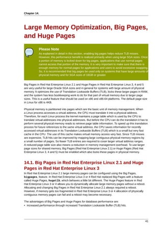 Chapter 14.




Large Memory Optimization, Big Pages,
and Huge Pages
            Please Note
            As explained in detail in this section, enabling big pages helps reduce TLB misses.
            However, this performance benefit is realized primarily when using large SGA sizes. Once
            a portion of memory is locked down for big pages, applications that use normal pages
            cannot access that portion of the memory. It is very important to make sure that there is
            enough memory for normal pages for applications and users to avoid excessive swapping.
            So, it is recommended that big pages be used only on systems that have large amounts of
            physical memory and for SGA sizes of 16GB or greater.


Big Pages in Red Hat Enterprise Linux 2.1 and Huge Pages in Red Hat Enterprise Linux 3, 4 and 5
are very useful for large Oracle SGA sizes and in general for systems with large amount of physical
memory. It optimizes the use of Translation Lookaside Buffers (TLB), locks these larger pages in RAM,
and the system has less bookkeeping work to do for that part of virtual memory due to larger page
sizes. This is a useful feature that should be used on x86 and x86-64 platforms. The default page size
in Linux for x86 is 4KB.

Physical memory is partitioned into pages which are the basic unit of memory management. When
a Linux process accesses a virtual address, the CPU must translate it into a physical address.
Therefore, for each Linux process the kernel maintains a page table which is used by the CPU to
translate virtual addresses into physical addresses. But before the CPU can do the translation it has to
perform several physical memory reads to retrieve page table information. To speed up this translation
process for future references to the same virtual address, the CPU saves information for recently
accessed virtual addresses in its Translation Lookaside Buffers (TLB) which is a small but very fast
cache in the CPU. The use of this cache makes virtual memory access very fast. Since TLB misses
are expensive, TLB hits can be improved by mapping large contiguous physical memory regions by
a small number of pages. So fewer TLB entries are required to cover larger virtual address ranges.
A reduced page table size also means a reduction in memory management overhead. To use larger
page sizes for shared memory, Big Pages (Red Hat Enterprise Linux 2.1) or Huge Pages (Red Hat
Enterprise Linux 3, 4 and 5) must be enabled which also locks these pages in physical memory.



14.1. Big Pages in Red Hat Enterprise Linux 2.1 and Huge
Pages in Red Hat Enterprise Linux 3
In Red Hat Enterprise Linux 2.1 large memory pages can be configured using the Big Pages,
bigpages, feature. In Red Hat Enterprise Linux 3 or 4 Red Hat replaced Big Pages with a feature
called Huge Pages, hugetlb, which behaves a little bit different. The Huge Pages feature in Red
Hat Enterprise Linux 3 or 4 allows you to dynamically allocate large memory pages without a reboot.
Allocating and changing Big Pages in Red Hat Enterprise Linux 2.1 always required a reboot.
However, if memory gets too fragmented in Red Hat Enterprise Linux 3 or 4 allocation of physically
contiguous memory pages can fail and a reboot may become necessary.

The advantages of Big Pages and Huge Pages for database performance are:
• increased performance through increased Translation Lookaside Buffer (TLB) hits.




                                                                                                      41
 