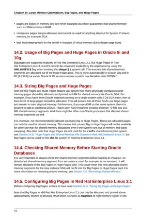 Chapter 14. Large Memory Optimization, Big Pages, and Huge Pages



• pages are locked in memory and are never swapped out which guarantees that shared memory
  such as SGA remains in RAM.

• contiguous pages are pre-allocated and cannot be used for anything else but for System V shared
  memory, for example SGA.

• less bookkeeping work for the kernel in that part of virtual memory due to larger page sizes.


14.2. Usage of Big Pages and Huge Pages in Oracle 9i and
10g
Big pages are supported implicitly in Red Hat Enterprise Linux 2.1. But Huge Pages in Red
Hat Enterprise Linux 3, 4 and 5 need to be requested explicitly by the application by using the
SHM_HUGETLB flag when invoking the shmget() system call. This ensures that shared memory
segments are allocated out of the Huge Pages pool. This is done automatically in Oracle 10g and 9i
R2 (9.2.0.6) but earlier Oracle 9i R2 versions require a patch, see Metalink Note:262004.1.


14.3. Sizing Big Pages and Huge Pages
With the Big Pages and Huge Pages feature you specify how many physically contiguous large
memory pages should be allocated and pinned in RAM for shared memory like Oracle SGA. For
example, if you have three Oracle instances running on a single system with 2 GB SGA each, then at
least 6 GB of large pages should be allocated. This will ensure that all three SGAs use large pages
and remain in main physical memory. Furthermore, if you use ASM on the same system, then it is
prudent to add an additional 200MB. I have seen ASM instances creating between 70 MB and 150
MB shared memory segments. And there might be other non-Oracle processes that allocate shared
memory segments as well.

It is, however, not recommended to allocate too many Big or Huge Pages. These pre-allocated pages
can only be used for shared memory. This means that unused Big or Huge Pages will not be available
for other use than for shared memory allocations even if the system runs out of memory and starts
swapping. Also take note that Huge Pages are not used for the ramfs shared memory file system,
see Section 14.8, “Huge Pages and Shared Memory File System in Red Hat Enterprise Linux 3”, but
Big Pages can be used for the shm file system in Red Hat Enterprise Linux 2.1.


14.4. Checking Shared Memory Before Starting Oracle
Databases
It is very important to always check the shared memory segments before starting an instance. An
abandoned shared memory segment, from an instance crash for example, is not removed, it will
remain allocated in the Big Pages or Huge Pages pool. This could mean that new allocated shared
memory segments for the new instance SGA will not fit into the Big Pages or Huge Pages pool. For
more information on removing shared memory, see Section 7.4, “Removing Shared Memory”.


14.5. Configuring Big Pages in Red Hat Enterprise Linux 2.1
Before configuring Big Pages, ensure to have read Section 14.3, “Sizing Big Pages and Huge Pages”.

Note that Big Pages in x86 Red Hat Enterprise Linux 2.1 can only be allocated and pinned above
approximately 860MB of physical RAM which is known as Highmem or high memory region in x86.




42
 