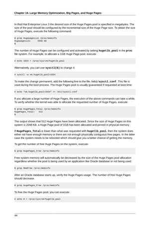 Chapter 14. Large Memory Optimization, Big Pages, and Huge Pages



In Red Hat Enterprise Linux 3 the desired size of the Huge Pages pool is specified in megabytes. The
size of the pool should be configured by the incremental size of the Huge Page size. To obtain the size
of Huge Pages, execute the following command:

$ grep Hugepagesize /proc/meminfo
Hugepagesize:     2048 kB
$


The number of Huge Pages can be configured and activated by setting hugetlb_pool in the proc
file system. For example, to allocate a 1GB Huge Page pool, execute:

# echo 1024 > /proc/sys/vm/hugetlb_pool


Alternatively, you can use sysctl(8) to change it:

# sysctl -w vm.hugetlb_pool=1024


To make the change permanent, add the following line to the file /etc/sysctl.conf. This file is
used during the boot process. The Huge Pages pool is usually guaranteed if requested at boot time:

# echo "vm.hugetlb_pool=1024" >> /etc/sysctl.conf


If you allocate a large number of Huge Pages, the execution of the above commands can take a while.
To verify whether the kernel was able to allocate the requested number of Huge Pages, execute:

$ grep HugePages_Total /proc/meminfo
HugePages_Total:   512
$


The output shows that 512 Huge Pages have been allocated. Since the size of Huge Pages on this
system is 2048 KB, a Huge Page pool of 1GB has been allocated and pinned in physical memory.

If HugePages_Total is lower than what was requested with hugetlb_pool, then the system does
either not have enough memory or there are not enough physically contiguous free pages. In the latter
case the system needs to be rebooted which should give you a better chance of getting the memory.

To get the number of free Huge Pages on the system, execute:

$ grep HugePages_Free /proc/meminfo


Free system memory will automatically be decreased by the size of the Huge Pages pool allocation
regardless whether the pool is being used by an application like Oracle database or not being used:

$ grep MemFree /proc/meminfo


After an Oracle database starts up, verify the Huge Pages usage. The number of free Huge Pages
should decrease.

$ grep HugePages_Free /proc/meminfo


To free the Huge Pages pool, you can execute:

# echo 0 > /proc/sys/vm/hugetlb_pool




44
 