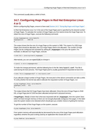 Configuring Huge Pages in Red Hat Enterprise Linux 4 or 5



This command usually takes a while to finish.


14.7. Configuring Huge Pages in Red Hat Enterprise Linux
4 or 5
Before configuring Big Pages, ensure to have read Section 14.3, “Sizing Big Pages and Huge Pages”.

In Red Hat Enterprise Linux 4 or 5 the size of the Huge Pages pool is specified by the desired number
of Huge Pages. To calculate the number of Huge Pages you first need to know the Huge Page size. To
obtain the size of Huge Pages, execute the following command:

$ grep Hugepagesize /proc/meminfo
Hugepagesize:     2048 kB
$


The output shows that the size of a Huge Page on this system is 2MB. This means if a 1GB Huge
Pages pool should be allocated, then 512 Huge Pages need to be allocated. The number of Huge
Pages can be configured and activated by setting nr_hugepages in the proc file system. For
example, to allocate 512 Huge Pages, execute:

# echo 512 > /proc/sys/vm/nr_hugepages


Alternatively, you can use sysctl(8) to change it:

# sysctl -w vm.nr_hugepages=512


To make the change permanent, add the following line to the file /etc/sysctl.conf. This file is
used during the boot process. The Huge Pages pool is usually guaranteed if requested at boot time:

# echo "vm.nr_hugepages=512" >> /etc/sysctl.conf


If you allocate a large number of Huge Pages, the execution of the above commands can take a while.
To verify whether the kernel was able to allocate the requested number of Huge Pages, run:

$ grep HugePages_Total /proc/meminfo
HugePages_Total:   512
$


The output shows that 512 Huge Pages have been allocated. Since the size of Huge Pages is 2048
KB, a Huge Page pool of 1GB has been allocated and pinned in physical memory.

If HugePages_Total is lower than what was requested with nr_hugepages, then the system does
either not have enough memory or there are not enough physically contiguous free pages. In the latter
case the system needs to be rebooted which should give you a better chance of getting the memory.

To get the number of free Huge Pages on the system, execute:

$ grep HugePages_Free /proc/meminfo


Free system memory will automatically be decreased by the size of the Huge Pages pool allocation
regardless whether the pool is being used by an application like Oracle DB or not:

$ grep MemFree /proc/meminfo




                                                                                                     45
 