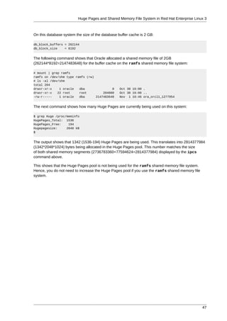 Huge Pages and Shared Memory File System in Red Hat Enterprise Linux 3



On this database system the size of the database buffer cache is 2 GB:

db_block_buffers = 262144
db_block_size    = 8192


The following command shows that Oracle allocated a shared memory file of 2GB
(262144*8192=2147483648) for the buffer cache on the ramfs shared memory file system:

# mount | grep ramfs
ramfs on /dev/shm type ramfs (rw)
# ls -al /dev/shm
total 204
drwxr-xr-x    1 oracle   dba               0      Oct 30 16:00 .
drwxr-xr-x   22 root     root         204800      Oct 30 16:00 ..
-rw-r-----    1 oracle   dba      2147483648      Nov 1 16:46 ora_orcl1_1277954


The next command shows how many Huge Pages are currently being used on this system:

$ grep Huge /proc/meminfo
HugePages_Total: 1536
HugePages_Free:    194
Hugepagesize:     2048 kB
$


The output shows that 1342 (1536-194) Huge Pages are being used. This translates into 2814377984
(1342*2048*1024) bytes being allocated in the Huge Pages pool. This number matches the size
of both shared memory segments (2736783360+77594624=2814377984) displayed by the ipcs
command above.

This shows that the Huge Pages pool is not being used for the ramfs shared memory file system.
Hence, you do not need to increase the Huge Pages pool if you use the ramfs shared memory file
system.




                                                                                                 47
 