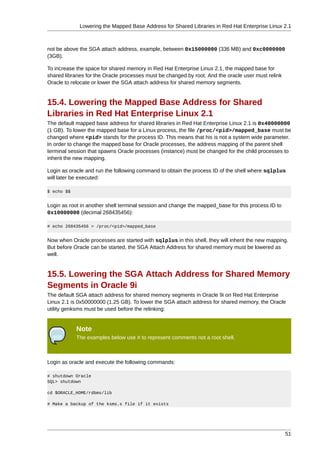 Lowering the Mapped Base Address for Shared Libraries in Red Hat Enterprise Linux 2.1



not be above the SGA attach address, example, between 0x15000000 (336 MB) and 0xc0000000
(3GB).

To increase the space for shared memory in Red Hat Enterprise Linux 2.1, the mapped base for
shared libraries for the Oracle processes must be changed by root. And the oracle user must relink
Oracle to relocate or lower the SGA attach address for shared memory segments.


15.4. Lowering the Mapped Base Address for Shared
Libraries in Red Hat Enterprise Linux 2.1
The default mapped base address for shared libraries in Red Hat Enterprise Linux 2.1 is 0x40000000
(1 GB). To lower the mapped base for a Linux process, the file /proc/<pid>/mapped_base must be
changed where <pid> stands for the process ID. This means that his is not a system wide parameter.
In order to change the mapped base for Oracle processes, the address mapping of the parent shell
terminal session that spawns Oracle processes (instance) must be changed for the child processes to
inherit the new mapping.

Login as oracle and run the following command to obtain the process ID of the shell where sqlplus
will later be executed:

$ echo $$


Login as root in another shell terminal session and change the mapped_base for this process ID to
0x10000000 (decimal 268435456):

# echo 268435456 > /proc/<pid>/mapped_base


Now when Oracle processes are started with sqlplus in this shell, they will inherit the new mapping.
But before Oracle can be started, the SGA Attach Address for shared memory must be lowered as
well.


15.5. Lowering the SGA Attach Address for Shared Memory
Segments in Oracle 9i
The default SGA attach address for shared memory segments in Oracle 9i on Red Hat Enterprise
Linux 2.1 is 0x50000000 (1.25 GB). To lower the SGA attach address for shared memory, the Oracle
utility genksms must be used before the relinking:


            Note
            The examples below use # to represent comments not a root shell.



Login as oracle and execute the following commands:

# shutdown Oracle
SQL> shutdown

cd $ORACLE_HOME/rdbms/lib

# Make a backup of the ksms.s file if it exists




                                                                                                     51
 