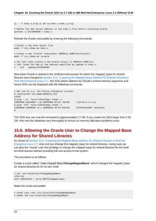 Chapter 15. Growing the Oracle SGA to 2.7 GB in x86 Red Hat Enterprise Linux 2.1 Without VLM



[[ ! -f ksms.s_orig ]] && cp ksms.s ksms.s_orig

# Modify the SGA attach address in the ksms.s file before relinking Oracle
genksms -s 0x15000000 > ksms.s


Rebuild the Oracle executable by entering the following commands:

# Create a new ksms object file
make -f ins_rdbms.mk ksms.o

# Create a new "oracle" executable ($ORACLE_HOME/bin/oracle):
make -f ins_rdbms.mk ioracle

# The last step creates a new Oracle binary in $ORACLE_HOME/bin
# that loads the SGA at the address specified by sgabeg in ksms.s:
#   .set   sgabeg,0X15000000


Now when Oracle is started in the shell terminal session for which the mapped_base for shared
libraries was changed at Section 15.4, “Lowering the Mapped Base Address for Shared Libraries in
Red Hat Enterprise Linux 2.1”, the SGA attach address for Oracle's shared memory segments and
hence SGA can be displayed with the following commands:

# Get pid of e.g. the Oracle checkpoint process
$ /sbin/pidof ora_dbw0_$ORACLE_SID
13519
$ grep '.so' /proc/13519/maps |head -1
10000000-10016000 r-xp 00000000 03:02 750738          /lib/ld-2.2.4.so
$ grep 'SYS' /proc/13519/maps |head -1
15000000-24000000 rw-s 00000000 00:04 262150          /SYSV3ecee0b0 (deleted)
$


The SGA size can now be increased to approximately 2.7 GB. If you create the SGA larger than 2.65
GB, then test the database very thoroughly to ensure no memory allocation problems arise.


15.6. Allowing the Oracle User to Change the Mapped Base
Address for Shared Libraries
As shown at Section 15.4, “Lowering the Mapped Base Address for Shared Libraries in Red Hat
Enterprise Linux 2.1” only root can change the mapped_base for shared libraries. Using sudo we
can give the "oracle" user the privilege to change the mapped base for shared libraries for the shell
terminal session without providing full root access to the system.

The procedure is as follows:

Create a script called "/usr/local/bin/ChangeMappedBase" which changes the mapped_base
for shared libraries for for its own shell:

# cat /usr/local/bin/ChangeMappedBase
#/bin/sh
echo 268435456 > /proc/$PPID/mapped_base


Make the script executable:

# chown root.root /usr/local/bin/ChangeMappedBase
# chmod 755 /usr/local/bin/ChangeMappedBase




52
 
