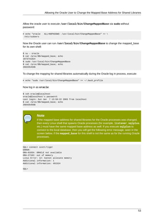 Allowing the Oracle User to Change the Mapped Base Address for Shared Libraries



Allow the oracle user to execute /usr/local/bin/ChangeMappedBase via sudo without
password:

# echo "oracle    ALL=NOPASSWD: /usr/local/bin/ChangeMappedBase" >> 
 /etc/sudoers


Now the Oracle user can run /usr/local/bin/ChangeMappedBase to change the mapped_base
for its own shell:

$ su - oracle
$ cat /proc/$$/mapped_base; echo
1073741824
$ sudo /usr/local/bin/ChangeMappedBase
$ cat /proc/$$/mapped_base; echo
268435456$


To change the mapping for shared libraries automatically during the Oracle log in process, execute:

# echo "sudo /usr/local/bin/ChangeMappedBase" >> ~/.bash_profile


Now log in as oracle:

$ ssh oracle@localhost
oracle@localhost's password:
Last login: Sun Jan 7 13:59:22 2003 from localhost
$ cat /proc/$$/mapped_base; echo
268435456$




            Note
            If the mapped base address for shared libraries for the Oracle processes was changed,
            then every Linux shell that spawns Oracle processes (for example, listener, sqlplus,
            etc.) must have the same mapped base address as well. If you execute sqlplus to
            connect to the local database, then you will get the following error message, seen in the
            screen below, if the mapped_base for this shell is not the same as for the running Oracle
            processes.


SQL> connect scott/tiger
ERROR:
ORA-01034: ORACLE not available
ORA-27102: out of memory
Linux Error: 12: Cannot allocate memory
Additional information: 1
Additional information: 491524

SQL>




                                                                                                      53
 