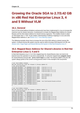 Chapter 16.




Growing the Oracle SGA to 2.7/3.42 GB
in x86 Red Hat Enterprise Linux 3, 4
and 5 Without VLM
16.1. General
Due to 32 bit virtual address limitations workarounds have been implemented in Linux to increase the
maximum size for shared memories. A workaround is to lower the Mapped Base Address for shared
libraries and the SGA Attach Address for shared memory segments. This enables Oracle to attain
an SGA larger than 1.7 GB. To get a better understanding of address mappings in Linux and what
Mapped Base Address is, see Section 15.2, “Linux Memory Layout”.

The following example shows how to increase the size of the SGA without a shared memory file
system. A shared memory file system must be used on x86 to increase SGA beyond 3.42 GB, see
Section 14.8, “Huge Pages and Shared Memory File System in Red Hat Enterprise Linux 3”.


16.2. Mapped Base Address for Shared Libraries in Red Hat
Enterprise Linux 3, 4 and 5
In Red Hat Enterprise Linux 3, 4 or 5 the mapped base for shared libraries does not need to be
lowered since this operation is now done automatically. To verify the mapped base (mapped_base)
for shared libraries execute cat /proc/self/maps in a shell. The directory self in the proc file
system always points to the current running process which in this example is the cat process:

# cat /etc/redhat-release
Red Hat Enterprise Linux AS release 3   (Taroon Update 6)
# cat /proc/self/maps
00a23000-00a38000 r-xp 00000000 08:09   14930     /lib/ld-2.3.2.so
00a38000-00a39000 rw-p 00015000 08:09   14930     /lib/ld-2.3.2.so
00b33000-00c66000 r-xp 00000000 08:09   69576     /lib/tls/libc-2.3.2.so
00c66000-00c69000 rw-p 00132000 08:09   69576     /lib/tls/libc-2.3.2.so
00c69000-00c6c000 rw-p 00000000 00:00   0
00ee5000-00ee6000 r-xp 00000000 08:09   32532     /etc/libcwait.so
00ee6000-00ee7000 rw-p 00000000 08:09   32532     /etc/libcwait.so
08048000-0804c000 r-xp 00000000 08:09   49318     /bin/cat
0804c000-0804d000 rw-p 00003000 08:09   49318     /bin/cat
099db000-099fc000 rw-p 00000000 00:00   0
b73e7000-b75e7000 r--p 00000000 08:02   313698    /usr/lib/locale/locale-archive
b75e7000-b75e8000 rw-p 00000000 00:00   0
bfff8000-c0000000 rw-p ffffc000 00:00   0
#

# cat /etc/redhat-release
Red Hat Enterprise Linux AS release 4   (Nahant Update 2)
# cat /proc/self/maps
00b68000-00b7d000 r-xp 00000000 03:45   1873128   /lib/ld-2.3.4.so
00b7d000-00b7e000 r--p 00015000 03:45   1873128   /lib/ld-2.3.4.so
00b7e000-00b7f000 rw-p 00016000 03:45   1873128   /lib/ld-2.3.4.so
00b81000-00ca5000 r-xp 00000000 03:45   1938273   /lib/tls/libc-2.3.4.so
00ca5000-00ca6000 r--p 00124000 03:45   1938273   /lib/tls/libc-2.3.4.so
00ca6000-00ca9000 rw-p 00125000 03:45   1938273   /lib/tls/libc-2.3.4.so
00ca9000-00cab000 rw-p 00ca9000 00:00   0




                                                                                                   55
 