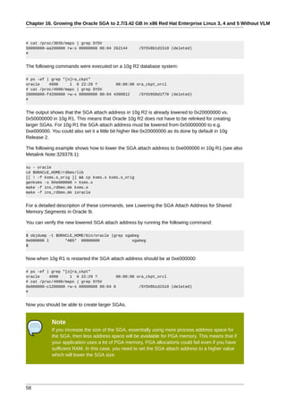 Chapter 16. Growing the Oracle SGA to 2.7/3.42 GB in x86 Red Hat Enterprise Linux 3, 4 and 5 Without VLM



# cat /proc/3035/maps | grep SYSV
50000000-aa200000 rw-s 00000000 00:04 262144          /SYSV8b1d1510 (deleted)
#


The following commands were executed on a 10g R2 database system:

# ps -ef | grep "[o]ra_ckpt"
oracle    4998     1 0 22:29 ?         00:00:00 ora_ckpt_orcl
# cat /proc/4998/maps | grep SYSV
20000000-f4200000 rw-s 00000000 00:04 4390912    /SYSV950d1f70 (deleted)
#


The output shows that the SGA attach address in 10g R2 is already lowered to 0x20000000 vs.
0x50000000 in 10g R1. This means that Oracle 10g R2 does not have to be relinked for creating
larger SGAs. For 10g R1 the SGA attach address must be lowered from 0x50000000 to e.g.
0xe000000. You could also set it a little bit higher like 0x20000000 as its done by default in 10g
Release 2.

The following example shows how to lower the SGA attach address to 0xe000000 in 10g R1 (see also
Metalink Note:329378.1):

su - oracle
cd $ORACLE_HOME/rdbms/lib
[[ ! -f ksms.s_orig ]] && cp ksms.s ksms.s_orig
genksms -s 0Xe000000 > ksms.s
make -f ins_rdbms.mk ksms.o
make -f ins_rdbms.mk ioracle


For a detailed description of these commands, see Lowering the SGA Attach Address for Shared
Memory Segments in Oracle 9i.

You can verify the new lowered SGA attach address by running the following command:

$ objdump -t $ORACLE_HOME/bin/oracle |grep sgabeg
0e000000 l       *ABS* 00000000               sgabeg
$


Now when 10g R1 is restarted the SGA attach address should be at 0xe000000:

# ps -ef | grep "[o]ra_ckpt"
oracle    4998     1 0 22:29 ?          00:00:00 ora_ckpt_orcl
# cat /proc/4998/maps | grep SYSV
0e000000-c1200000 rw-s 00000000 00:04 0           /SYSV8b1d1510 (deleted)
#


Now you should be able to create larger SGAs.


            Note
            If you increase the size of the SGA, essentially using more process address space for
            the SGA, then less address space will be available for PGA memory. This means that if
            your application uses a lot of PGA memory, PGA allocations could fail even if you have
            sufficient RAM. In this case, you need to set the SGA attach address to a higher value
            which will lower the SGA size.




58
 