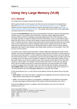 Chapter 17.




Using Very Large Memory (VLM)
17.1. General
This chapter does not apply to x86-64 (64 bit) systems.

With hugemem kernels on 32 bit systems, the SGA size can be increased but not significantly as
shown at Section 16.3, “Oracle 10g SGA Sizes in Red Hat Enterprise Linux 3, 4 or 5”. Note the
hugemem kernel is always recommended on systems with large amounts of RAM, see Section 2.2,
“32 bit Architecture and the hugemem Kernel”. This chapter shows how the SGA can be significantly
increased using VLM on 32 bit systems.

Starting with Oracle9i Release 2 the SGA can theoretically be increased to about 62 GB (depending
on block size) on a 32 bit system with 64 GB RAM. A processor feature called Page Address
Extension (PAE) provides the capability of physically addressing 64 GB of RAM. However, it does
not enable a process or program to address more than 4GB directly or have a virtual address space
larger than 4GB. Hence, a process cannot attach to shared memory directly if it has a size of 4GB or
more. To address this issue, a shared memory file system (memory-based file system) can be created
which can be as large as the maximum allowable virtual memory supported by the kernel. With a
shared memory file system processes can dynamically attach to regions of the file system allowing
applications like Oracle to have virtually a much larger shared memory on 32 bit systems. This is not
an issue on 64 bit systems.

For Oracle to use a shared memory file system, a feature called Very Large Memory (VLM) must be
enabled. VLM moves the database buffer cache part of the SGA from the System V shared memory to
the shared memory file system. It is still considered one large SGA but it consists now of two different
OS shared memory entities. It is noteworthy to say that VLM uses 512MB of the non-buffer cache SGA
to manage VLM. This memory area is needed for mapping the indirect data buffers (shared memory
file system buffers) into the process address space since a process cannot attach to more than 4GB
directly on a 32 bit system. For example, if the non-buffer cache SGA is 2.5 GB, then you will only
have 2 GB of non-buffer cache SGA for shared pool, large pool, and redo log buffer since 512MB
is used for managing VLM. If the buffer cache is less than 512 MB, then the init.ora parameter
VLM_WINDOW_SIZE must be changed to reflect the size of the database buffer cache. However, it is
not recommended to use VLM if db_block_buffers is not greater than 512MB.

In Red Hat Enterprise Linux 3, 4 and 5 there are two different memory file systems that can be used
for VLM:
• shmfs/tmpfs: This memory file system is pageable and swappable and cannot be backed by Huge
   Pages because Huge Pages are not swappable.

• ramfs: This memory file systems is not pageable or swappable and not backed by Huge Pages,
  see also Huge Pages and Shared Memory File System in Red Hat Enterprise Linux 3 and 4.

Note that the shmfs file system is available in Red Hat Enterprise Linux 3 but not in Red Hat
Enterprise Linux 4 or 5:

$ cat /etc/redhat-release
Red Hat Enterprise Linux AS release 3 (Taroon Update 6)
$ egrep "shm|tmpfs|ramfs" /proc/filesystems
nodev   tmpfs
nodev   shm
nodev   ramfs
$




                                                                                                     59
 