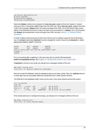 Configuring Very Large Memory (VLM)



use_indirect_data_buffers=true
db_block_size=8192
db_block_buffers=1048576
shared_pool_size=2831155200


Note that shmmax needs to be increased for shared_pool_size to fit into the System V shared
memory. In fact, it should be slightly larger than the SGA size. Since shared_pool_size is less than
3 GB in this example, shmmax does not need to be larger than 3GB. The 8 GB indirect buffer cache
will be in the RAM disk and hence it does not have to be accounted for in shmmax. On a 32 bit system
the shmmax kernel parameter cannot be larger than 4GB, see also Section 7.3, “Setting SHMALL
Parameter”.

In order to allow oracle processes to lock more memory into its address space for the VLM window
size, the ulimit parameter memlock must be changed for oracle. Ensure to set memlock in /etc/
security/limits.conf to 3145728:

oracle           soft    memlock         3145728
oracle           hard    memlock         3145728
Login as Oracle again and check max locked memory limit:
$ ulimit -l
3145728


If it is not working after a ssh log in, then you may have to set the SSH parameter
UsePrivilegeSeparation, see Chapter 22, Setting Shell Limits for Your Oracle User.

If memlock is not set or too small, you will get error messages similar to this one:

ORA-27103: internal error
Linux Error: 11: Resource temporarily unavailable


Now try to start the database. Note the database start up can take a while. Also, the sqlplus banner
or show sga may not accurately reflect the actual SGA size in older Oracle versions.

The 8GB file for the database buffer cache can be seen in the ramfs shared memory file system:

$ ls -al /dev/shm
total 120
drwxr-xr-x    1 oracle      dba              0      Nov 20 16:29    .
drwxr-xr-x   22 root        root        118784      Nov 20 16:25    ..
-rw-r-----    1 oracle      dba     8589934592      Nov 20 16:30    ora_orcl_458754
$


If the shared pool size is configured too large, you will get error messages similar to this one:

ORA-27103: internal error
Linux Error: 12: Cannot allocate memory




                                                                                                    61
 