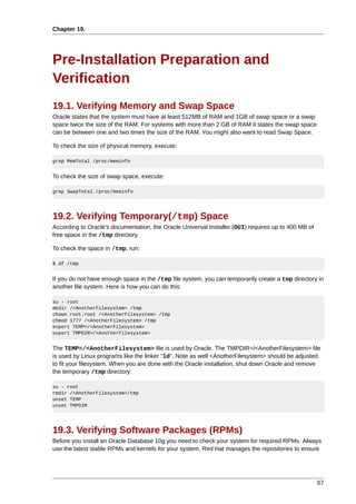 Chapter 19.




Pre-Installation Preparation and
Verification
19.1. Verifying Memory and Swap Space
Oracle states that the system must have at least 512MB of RAM and 1GB of swap space or a swap
space twice the size of the RAM. For systems with more than 2 GB of RAM it states the swap space
can be between one and two times the size of the RAM. You might also want to read Swap Space.

To check the size of physical memory, execute:

grep MemTotal /proc/meminfo


To check the size of swap space, execute:

grep SwapTotal /proc/meminfo




19.2. Verifying Temporary(/tmp) Space
According to Oracle's documentation, the Oracle Universal Installer (OUI) requires up to 400 MB of
free space in the /tmp directory.

To check the space in /tmp, run:

$ df /tmp


If you do not have enough space in the /tmp file system, you can temporarily create a tmp directory in
another file system. Here is how you can do this:

su - root
mkdir /<AnotherFilesystem> /tmp
chown root.root /<AnotherFilesystem> /tmp
chmod 1777 /<AnotherFilesystem> /tmp
export TEMP=/<AnotherFilesystem>
export TMPDIR=/<AnotherFilesystem>


The TEMP=/<AnotherFilesystem> file is used by Oracle. The TMPDIR=/<AnotherFilesystem> file
is used by Linux programs like the linker "ld". Note as well <AnotherFilesystem> should be adjusted
to fit your filesystem. When you are done with the Oracle installation, shut down Oracle and remove
the temporary /tmp directory:

su - root
rmdir /<AnotherFilesystem>/tmp
unset TEMP
unset TMPDIR




19.3. Verifying Software Packages (RPMs)
Before you install an Oracle Database 10g you need to check your system for required RPMs. Always
use the latest stable RPMs and kernels for your system, Red Hat manages the repositories to ensure




                                                                                                     67
 