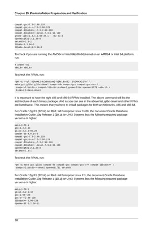 Chapter 19. Pre-Installation Preparation and Verification



compat-gcc-7.3-2.96.128
compat-gcc-c++-7.3-2.96.128
compat-libstdc++-7.3-2.96.128
compat-libstdc++-devel-7.3-2.96.128
gnome-libs-1.4.1.2.90-34.1    (32 bit)
openmotif21-2.1.30-8
setarch-1.3-1
libaio-0.3.96-3
libaio-devel-0.3.96-3


To check if you are running the AMD64 or Intel 64(x86-64) kernel on an AMD64 or Intel 64 platform,
run:

# uname -mi
x86_64 x86_64


To check the RPMs, run:

rpm -q --qf '%{NAME}-%{VERSION}-%{RELEASE} (%{ARCH})n' 
make gcc glibc glibc-devel compat-db compat-gcc compat-gcc-c++ 
 compat-libstdc++ compat-libstdc++-devel gnome-libs openmotif21 setarch 
 libaio libaio-devel


It is important to have the right x86 and x86-64 RPMs installed. The above command will list the
architecture of each binary package. And as you can see in the above list, glibc-devel and other RPMs
are listed twice. This means that you have to install packages for both architectures, x86 and x86-64.

For Oracle 10g R1 (32 bit) on Red Hat Enterprise Linux 3 x86, the document Oracle Database
Installation Guide 10g Release 1 (10.1) for UNIX Systems lists the following required package
versions or higher:

make-3.79.1
gcc-3.2.3-34
glibc-2.3.2-95.20
compat-db-4.0.14-5
compat-gcc-7.3-2.96.128
compat-gcc-c++-7.3-2.96.128
compat-libstdc++-7.3-2.96.128
compat-libstdc++-devel-7.3-2.96.128
openmotif21-2.1.30-8
setarch-1.3-1


To check the RPMs, run:

rpm -q make gcc glibc compat-db compat-gcc compat-gcc-c++ compat-libstdc++ 
 compat-libstdc++-devel openmotif21 setarch


For Oracle 10g R1 (32 bit) on Red Hat Enterprise Linux 2.1, the document Oracle Database
Installation Guide 10g Release 1 (10.1) for UNIX Systems lists the following required package
versions or higher:

make-3.79.1
glibc-2.2.4-32
gcc-2.96-128
gcc-c++-2.96-128
libstdc++-2.96-128
openmotif-2.1.30-11




70
 