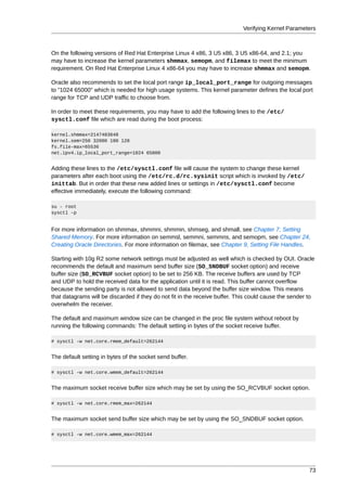 Verifying Kernel Parameters



On the following versions of Red Hat Enterprise Linux 4 x86, 3 U5 x86, 3 U5 x86-64, and 2.1; you
may have to increase the kernel parameters shmmax, semopm, and filemax to meet the minimum
requirement. On Red Hat Enterprise Linux 4 x86-64 you may have to increase shmmax and semopm.

Oracle also recommends to set the local port range ip_local_port_range for outgoing messages
to "1024 65000" which is needed for high usage systems. This kernel parameter defines the local port
range for TCP and UDP traffic to choose from.

In order to meet these requirements, you may have to add the following lines to the /etc/
sysctl.conf file which are read during the boot process:

kernel.shmmax=2147483648
kernel.sem=250 32000 100 128
fs.file-max=65536
net.ipv4.ip_local_port_range=1024 65000


Adding these lines to the /etc/sysctl.conf file will cause the system to change these kernel
parameters after each boot using the /etc/rc.d/rc.sysinit script which is invoked by /etc/
inittab. But in order that these new added lines or settings in /etc/sysctl.conf become
effective immediately, execute the following command:

su - root
sysctl -p


For more information on shmmax, shmmni, shmmin, shmseg, and shmall, see Chapter 7, Setting
Shared Memory. For more information on semmsl, semmni, semmns, and semopm, see Chapter 24,
Creating Oracle Directories. For more information on filemax, see Chapter 9, Setting File Handles.

Starting with 10g R2 some network settings must be adjusted as well which is checked by OUI. Oracle
recommends the default and maximum send buffer size (SO_SNDBUF socket option) and receive
buffer size (SO_RCVBUF socket option) to be set to 256 KB. The receive buffers are used by TCP
and UDP to hold the received data for the application until it is read. This buffer cannot overflow
because the sending party is not allowed to send data beyond the buffer size window. This means
that datagrams will be discarded if they do not fit in the receive buffer. This could cause the sender to
overwhelm the receiver.

The default and maximum window size can be changed in the proc file system without reboot by
running the following commands: The default setting in bytes of the socket receive buffer.

# sysctl -w net.core.rmem_default=262144


The default setting in bytes of the socket send buffer.

# sysctl -w net.core.wmem_default=262144


The maximum socket receive buffer size which may be set by using the SO_RCVBUF socket option.

# sysctl -w net.core.rmem_max=262144


The maximum socket send buffer size which may be set by using the SO_SNDBUF socket option.

# sysctl -w net.core.wmem_max=262144




                                                                                                      73
 