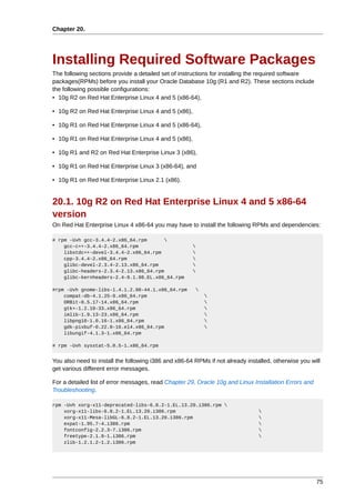 Chapter 20.




Installing Required Software Packages
The following sections provide a detailed set of instructions for installing the required software
packages(RPMs) before you install your Oracle Database 10g (R1 and R2). These sections include
the following possible configurations:
• 10g R2 on Red Hat Enterprise Linux 4 and 5 (x86-64),

• 10g R2 on Red Hat Enterprise Linux 4 and 5 (x86),

• 10g R1 on Red Hat Enterprise Linux 4 and 5 (x86-64),

• 10g R1 on Red Hat Enterprise Linux 4 and 5 (x86),

• 10g R1 and R2 on Red Hat Enterprise Linux 3 (x86),

• 10g R1 on Red Hat Enterprise Linux 3 (x86-64), and

• 10g R1 on Red Hat Enterprise Linux 2.1 (x86).


20.1. 10g R2 on Red Hat Enterprise Linux 4 and 5 x86-64
version
On Red Hat Enterprise Linux 4 x86-64 you may have to install the following RPMs and dependencies:

# rpm -Uvh gcc-3.4.4-2.x86_64.rpm      
    gcc-c++-3.4.4-2.x86_64.rpm                        
    libstdc++-devel-3.4.4-2.x86_64.rpm                
    cpp-3.4.4-2.x86_64.rpm                            
    glibc-devel-2.3.4-2.13.x86_64.rpm                 
    glibc-headers-2.3.4-2.13.x86_64.rpm               
    glibc-kernheaders-2.4-9.1.98.EL.x86_64.rpm

#rpm -Uvh gnome-libs-1.4.1.2.90-44.1.x86_64.rpm           
    compat-db-4.1.25-9.x86_64.rpm                             
    ORBit-0.5.17-14.x86_64.rpm                                
    gtk+-1.2.10-33.x86_64.rpm                                 
    imlib-1.9.13-23.x86_64.rpm                                
    libpng10-1.0.16-1.x86_64.rpm                              
    gdk-pixbuf-0.22.0-16.el4.x86_64.rpm                       
    libungif-4.1.3-1.x86_64.rpm

# rpm -Uvh sysstat-5.0.5-1.x86_64.rpm


You also need to install the following i386 and x86-64 RPMs if not already installed, otherwise you will
get various different error messages.

For a detailed list of error messages, read Chapter 29, Oracle 10g and Linux Installation Errors and
Troubleshooting.

rpm -Uvh xorg-x11-deprecated-libs-6.8.2-1.EL.13.20.i386.rpm 
    xorg-x11-libs-6.8.2-1.EL.13.20.i386.rpm                                     
    xorg-x11-Mesa-libGL-6.8.2-1.EL.13.20.i386.rpm                               
    expat-1.95.7-4.i386.rpm                                                     
    fontconfig-2.2.3-7.i386.rpm                                                 
    freetype-2.1.9-1.i386.rpm                                                   
    zlib-1.2.1.2-1.2.i386.rpm




                                                                                                       75
 