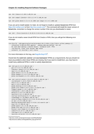 Chapter 20. Installing Required Software Packages



rpm -Uvh libaio-0.3.103-3.x86_64.rpm

rpm -Uvh compat-libstdc++-33-3.2.3-47.3.x86_64.rpm

rpm -Uvh glibc-devel-2.3.4-2.13.i386.rpm libgcc-3.4.4-2.i386.rpm


If you are yet to install Update 3 or later, do not forget to install an updated binutils RPM from
                                                         1
https://rhn.redhat.com/ or from http://oss.oracle.com/ . This command will install the newer version of
binutils, remember to change the version number if the one you downloaded is newer.

rpm -Uvh --force binutils-2.15.92.0.2-13.0.0.0.2.x86_64.rpm


If you do not install a newer binutil RPM from Oracle or RHN, then you will get the following error
message:

/usr/bin/ld: /u01/app/oracle/oracle/product/10.2.0/db_1/lib//libirc.a(fast_memcpy.o):
    relocation R_X86_64_PC32 against `_memcpy_mem_ops_method' can not
    be used when making a shared object; recompile with -fPIC
    /usr/bin/ld: final link failed: Bad value
    collect2: ld returned 1 exit status

                                                                 2
For more information on this bug, see Bugzilla Bug 679 .

Oracle lists the control-center and xscreensaver RPMs as a requirements. But you should not
have any problems when these RPMs are missing. But if you want to install them, you may have to
install many additional RPMs in order to satisfy dependencies:

rpm -Uvh gcc-3.4.4-2.x86_64.rpm 
    gcc-c++-3.4.4-2.x86_64.rpm 
    libstdc++-devel-3.4.4-2.x86_64.rpm 
    cpp-3.4.4-2.x86_64.rpm 
    glibc-devel-2.3.4-2.13.x86_64.rpm 
    glibc-headers-2.3.4-2.13.x86_64.rpm 
    glibc-kernheaders-2.4-9.1.98.EL.x86_64.rpm

rpm -Uvh control-center-2.8.0-12.rhel4.2.x86_64.rpm 
    xscreensaver-4.18-5.rhel4.9.x86_64.rpm 
    eel2-2.8.1-2.x86_64.rpm 
    gail-1.8.0-2.x86_64.rpm 
    gnome-desktop-2.8.0-5.x86_64.rpm 
    gnome-icon-theme-2.8.0-1.el4.1.3.noarch.rpm 
    libgail-gnome-1.1.0-1.x86_64.rpm 
    libxklavier-1.02-3.x86_64.rpm 
    metacity-2.8.6-2.8.x86_64.rpm 
    nautilus-2.8.1-4.x86_64.rpm 
    startup-notification-0.7-1.x86_64.rpm 
    xloadimage-4.1-34.RHEL4.x86_64.rpm 
    xorg-x11-Mesa-libGLU-6.8.2-1.EL.13.20.x86_64.rpm 
    at-spi-1.6.0-3.x86_64.rpm 
    desktop-backgrounds-basic-2.0-26.2.1E.noarch.rpm 
    eog-2.8.1-2.x86_64.rpm 
    gnome-panel-2.8.1-3.3E.x86_64.rpm 
    gnome-vfs2-smb-2.8.2-8.2.x86_64.rpm 
    hicolor-icon-theme-0.3-3.noarch.rpm 
    libexif-0.5.12-5.1.x86_64.rpm 
    librsvg2-2.8.1-1.x86_64.rpm 
    nautilus-cd-burner-2.8.3-6.x86_64.rpm 

1
    http://oss.oracle.com/projects/compat-oracle/files/RedHat/
2
    http://sources.redhat.com/bugzilla/show_bug.cgi?id=679




76
 
