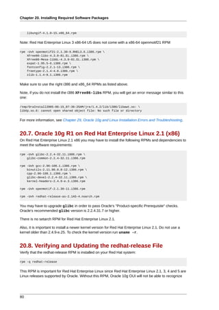 Chapter 20. Installing Required Software Packages



     libungif-4.1.0-15.x86_64.rpm


Note: Red Hat Enterprise Linux 3 x86-64 U5 does not come with a x86-64 openmotif21 RPM

rpm -Uvh openmotif21-2.1.30-9.RHEL3.6.i386.rpm 
    XFree86-libs-4.3.0-81.EL.i386.rpm 
    XFree86-Mesa-libGL-4.3.0-81.EL.i386.rpm 
    expat-1.95.5-6.i386.rpm 
    fontconfig-2.2.1-13.i386.rpm 
    freetype-2.1.4-4.0.i386.rpm 
    zlib-1.1.4-8.1.i386.rpm


Make sure to use the right i386 and x86_64 RPMs as listed above.

Note, if you do not install the i386 XFree86-libs RPM, you will get an error message similar to this
one:

/tmp/OraInstall2005-06-15_07-36-25AM/jre/1.4.2/lib/i386/libawt.so: 
libXp.so.6: cannot open shared object file: No such file or directory


For more information, see Chapter 29, Oracle 10g and Linux Installation Errors and Troubleshooting.


20.7. Oracle 10g R1 on Red Hat Enterprise Linux 2.1 (x86)
On Red Hat Enterprise Linux 2.1 x86 you may have to install the following RPMs and dependencies to
meet the software requirements:

rpm -Uvh glibc-2.2.4-32.11.i686.rpm 
    glibc-common-2.2.4-32.11.i386.rpm

rpm -Uvh gcc-2.96-108.1.i386.rpm 
    binutils-2.11.90.0.8-12.i386.rpm 
    cpp-2.96-108.1.i386.rpm 
    glibc-devel-2.2.4-32.11.i386.rpm 
    kernel-headers-2.4.9-e.3.i386.rpm

rpm -Uvh openmotif-2.1.30-11.i386.rpm

rpm -Uvh redhat-release-as-2.1AS-4.noarch.rpm


You may have to upgrade glibc in order to pass Oracle's "Product-specific Prerequisite" checks.
Oracle's recommended glibc version is 2.2.4.31.7 or higher.

There is no setarch RPM for Red Hat Enterprise Linux 2.1.

Also, it is important to install a newer kernel version for Red Hat Enterprise Linux 2.1. Do not use a
kernel older than 2.4.9-e.25. To check the kernel version run uname -r.


20.8. Verifying and Updating the redhat-release File
Verify that the redhat-release RPM is installed on your Red Hat system:

rpm -q redhat-release


This RPM is important for Red Hat Enterprise Linux since Red Hat Enterprise Linux 2.1, 3, 4 and 5 are
Linux releases supported by Oracle. Without this RPM, Oracle 10g OUI will not be able to recognize




80
 