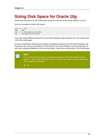 Chapter 21.




Sizing Disk Space for Oracle 10g
Oracle says that about 2.5 GB of disk space should be reserved for the Oracle software on Linux.

Here are examples to check a file system:

$ du -m -s /u01
1963    /u01
$ du -m -s /u01/app/oracle/oradata
720     /u01/app/oracle/oradata


If you also install additional software from the Oracle Database 10g Companion CD, then add at least
1 GB of free disk space.

So if you install Oracle 10g Enterprise Edition and additional software from the Oracle Database 10g
Companion CD, then you need about 2.5 GB of disk for the Oracle software. And if you also want to
add a pre-configured database on the same file system, make sure to add another 1 GB of disk space.


            Note
            If you do not put Oracle 10g on a separate file systems, then make sure the root file
            system "/" has enough disk space. You can check the free space of the root file system
            with the following command:

            df -h /




                                                                                                     83
 