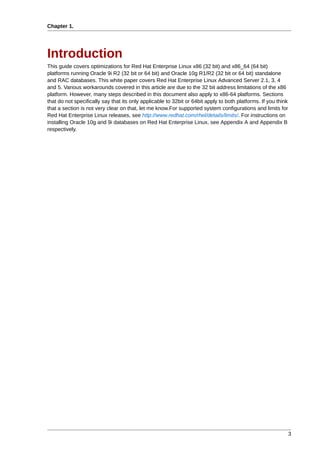 Chapter 1.




Introduction
This guide covers optimizations for Red Hat Enterprise Linux x86 (32 bit) and x86_64 (64 bit)
platforms running Oracle 9i R2 (32 bit or 64 bit) and Oracle 10g R1/R2 (32 bit or 64 bit) standalone
and RAC databases. This white paper covers Red Hat Enterprise Linux Advanced Server 2.1, 3, 4
and 5. Various workarounds covered in this article are due to the 32 bit address limitations of the x86
platform. However, many steps described in this document also apply to x86-64 platforms. Sections
that do not specifically say that its only applicable to 32bit or 64bit apply to both platforms. If you think
that a section is not very clear on that, let me know.For supported system configurations and limits for
Red Hat Enterprise Linux releases, see http://www.redhat.com/rhel/details/limits/. For instructions on
installing Oracle 10g and 9i databases on Red Hat Enterprise Linux, see Appendix A and Appendix B
respectively.




                                                                                                                3
 