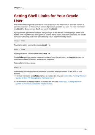 Chapter 22.




Setting Shell Limits for Your Oracle
User
Most shells like Bash provide control over various resources like the maximum allowable number of
open file descriptors or the maximum number of processes available to a user. For more information
on ulimit for Bash, see man bash and search for ulimit.

If you just install a small test database, then you might be fine with the current settings. Please note
that the limits very often vary from system to system. But for larger, production databases, you should
increase the following shell limits to the following values recommended by Oracle:

nofile = 65536


To verify the above command execute ulimit -n.

nproc   = 16384


To verify the above command execute ulimit -u.

The nofile option denotes the maximum number of open file descriptors, and nproc denotes the
maximum number of processes available to a single user.

To see all shell limits, execute:

ulimit -a


The following procedures and links show how to increase these parameters for the oracle user
account:
• For more information on nofile and how to increase the limit, see Section 11.1, “Limiting Maximum
  Number of Open File Descriptors for the Oracle User”.

• For information on nproc and how to increase the limit, see Section 11.2, “Limiting Maximum
  Number of Processes Available for the Oracle User”.




                                                                                                      85
 
