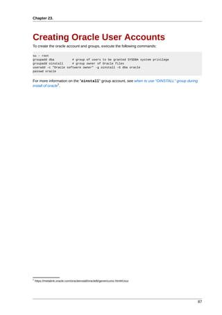 Chapter 23.




Creating Oracle User Accounts
To create the oracle account and groups, execute the following commands:

su - root
groupadd dba          # group of users to be granted SYSDBA system privilege
groupadd oinstall     # group owner of Oracle files
useradd -c "Oracle software owner" -g oinstall -G dba oracle
passwd oracle


For more information on the "oinstall" group account, see when to use "OINSTALL" group during
                 1
install of oracle .




1
    https://metalink.oracle.com/oracleinstall/oracle8i/genericunix.html#Uoui




                                                                                                87
 