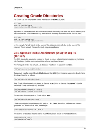 Chapter 24.




Creating Oracle Directories
For Oracle 10g you only need to create the directory for $ORACLE_BASE:

su - root
mkdir -p /u01/app/oracle
chown oracle.oinstall /u01/app/oracle


If you want to comply with Oracle's Optimal Flexible Architecture (OFA), then you do not want to place
the database files in the /u01 directory but in another directory, file system or disk such as /u02:

su - root
mkdir -p /u02/oradata/orcl
chown oracle.oinstall /u02/oradata/orcl


In this example, "orcl" stands for the name of the database which will also be the name of the
instance. This is typically the case for single instance databases.


24.1. Optimal Flexible Architecture (OFA) for 10g R1
(10.1.0.2)
The OFA standard is a guideline created by Oracle to ensure reliable Oracle installations. For Oracle
10g Database, the OFA recommended Oracle home path has changed.

The home path for the first 10g (10.1.0) database installation on a system would be:

/u01/app/oracle/product/10.1.0/db_1


If you would install a second Oracle 10g Database 10g (10.1.0) on the same system, the Oracle home
directory should be as follows:

/u01/app/oracle/product/10.1.0/db_2


If the Oracle 10g software is not owned by the user oracle but by the user "oraowner", then the
path of the Oracle home directory would be:

/u01/app/oraowner/product/10.1.0/db_1
/u01/app/oraowner/product/10.1.0/db_2


The standard directory name for Oracle 10g is "app":

/u01/app/oracle/product/10.1.0/db_1


Oracle recommends to use mount points such as /u01, /u02, and so on, complies with the OFA
guidelines. But others can be used, for example:

/disk_1/app/oracle/product/10.1.0/db_1


The subtree for database files not stored in ASM disk groups should be named as follows:

/u02/oradata/<db_name_1>
/u02/oradata/<db_name_2>




                                                                                                    89
 