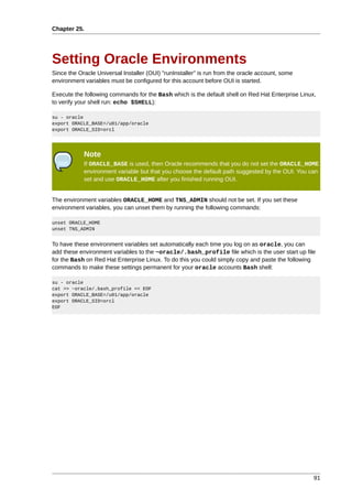 Chapter 25.




Setting Oracle Environments
Since the Oracle Universal Installer (OUI) "runInstaller" is run from the oracle account, some
environment variables must be configured for this account before OUI is started.

Execute the following commands for the Bash which is the default shell on Red Hat Enterprise Linux,
to verify your shell run: echo $SHELL):

su - oracle
export ORACLE_BASE=/u01/app/oracle
export ORACLE_SID=orcl




            Note
            If ORACLE_BASE is used, then Oracle recommends that you do not set the ORACLE_HOME
            environment variable but that you choose the default path suggested by the OUI. You can
            set and use ORACLE_HOME after you finished running OUI.


The environment variables ORACLE_HOME and TNS_ADMIN should not be set. If you set these
environment variables, you can unset them by running the following commands:

unset ORACLE_HOME
unset TNS_ADMIN


To have these environment variables set automatically each time you log on as oracle, you can
add these environment variables to the ~oracle/.bash_profile file which is the user start up file
for the Bash on Red Hat Enterprise Linux. To do this you could simply copy and paste the following
commands to make these settings permanent for your oracle accounts Bash shell:

su - oracle
cat >> ~oracle/.bash_profile << EOF
export ORACLE_BASE=/u01/app/oracle
export ORACLE_SID=orcl
EOF




                                                                                                  91
 