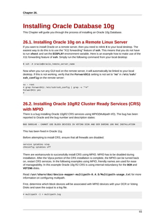 Chapter 26.




Installing Oracle Database 10g
This Chapter will guide you through the process of installing an Oracle 10g Database.


26.1. Installing Oracle 10g on a Remote Linux Server
If you want to install Oracle on a remote server, then you need to relink X to your local desktop. The
easiest way to do this is to use the "X11 forwarding" feature of ssh. This means that you do not have
to run xhost and set the DISPLAY environment variable. Here is an example how to make use of the
X11 forwarding feature of ssh. Simply run the following command from your local desktop:

$ ssh -X oracle@oracle_remote_server_name


Now when you run any GUI tool on the remote server, it will automatically be linked to your local
desktop. If this is not working, verify that the ForwardX11 setting is not set to "no" in /etc/ssh/
ssh_config on the remote server:

su - root
# grep ForwardX11 /etc/ssh/ssh_config | grep -v "^#"
ForwardX11 yes
#




26.2. Installing Oracle 10gR2 Cluster Ready Services (CRS)
with MPIO
There is a bug installing Oracle 10gR2 CRS services using MPIO(Multipath I/O). The bug has been
reported to Oracle and the bug number and description states:

BUG 5005148 - CANNOT USE BLOCK DEVICES IN VOTING DISK AND OCR DURING 10G RAC INSTALLATION


This has been fixed in Oracle 11g.

Before attempting to install CRS, ensure that all firewalls are disabled:

service iptables stop
chkconfig iptables off


There are workarounds to successfully install CRS using MPIO. MPIO has to be disabled during
installation. After the Vipca portion of the CRS installation is complete, the MPIO can be turned back
on, restart CRS services. In the following examples using MPIO, friendly names are used for ease
of manageability. In this example Oracle 10g R2 CRS is using internal redundancy for the OCR and
VOTING disks.

Read /usr/share/doc/device-mapper-multipath-0.4.5/Multipath-usage.txt for more
information on configuring multipath.

First, determine which block devices will be associated with MPIO devices with your OCR or Voting
Disks and save the output to a log file.

# multipath -l > multipath.log




                                                                                                         93
 