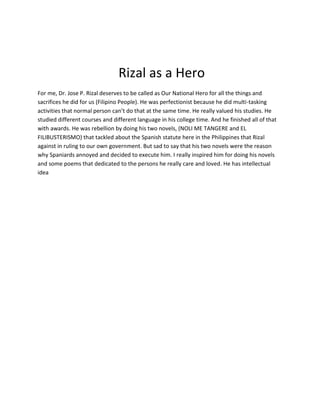 Rizal as a Hero
For me, Dr. Jose P. Rizal deserves to be called as Our National Hero for all the things and
sacrifices he did for us (Filipino People). He was perfectionist because he did multi-tasking
activities that normal person can’t do that at the same time. He really valued his studies. He
studied different courses and different language in his college time. And he finished all of that
with awards. He was rebellion by doing his two novels, (NOLI ME TANGERE and EL
FILIBUSTERISMO) that tackled about the Spanish statute here in the Philippines that Rizal
against in ruling to our own government. But sad to say that his two novels were the reason
why Spaniards annoyed and decided to execute him. I really inspired him for doing his novels
and some poems that dedicated to the persons he really care and loved. He has intellectual
idea
 