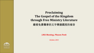 Proclaiming
The Gospel of the Kingdom
through Free Ministry Literature
藉着免費職事的文字傳揚國度的福音
LMA Meeting, Phnom Penh
October, 2...