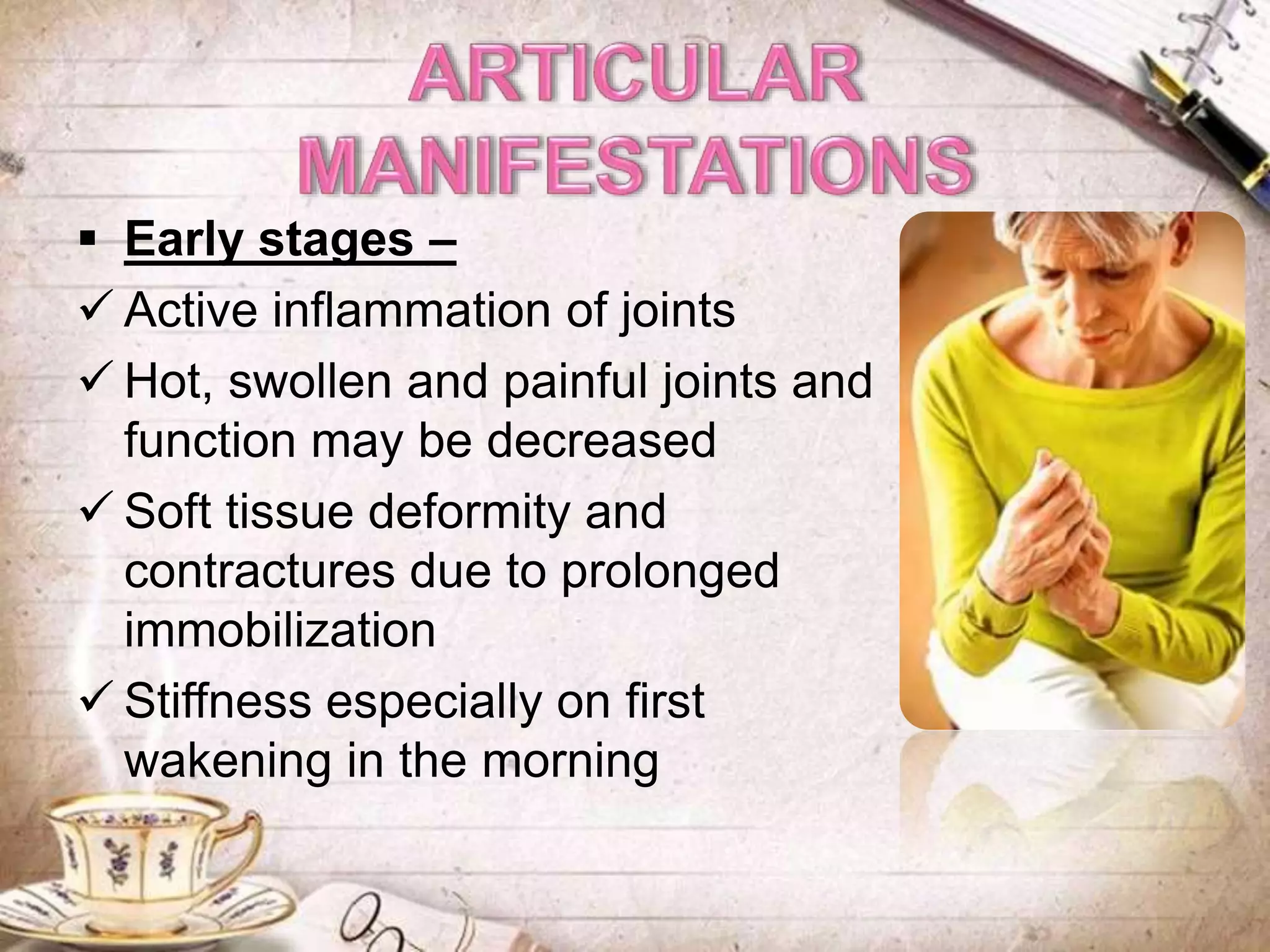  Early stages –
 Active inflammation of joints
 Hot, swollen and painful joints and
function may be decreased
 Soft tissue deformity and
contractures due to prolonged
immobilization
 Stiffness especially on first
wakening in the morning
 