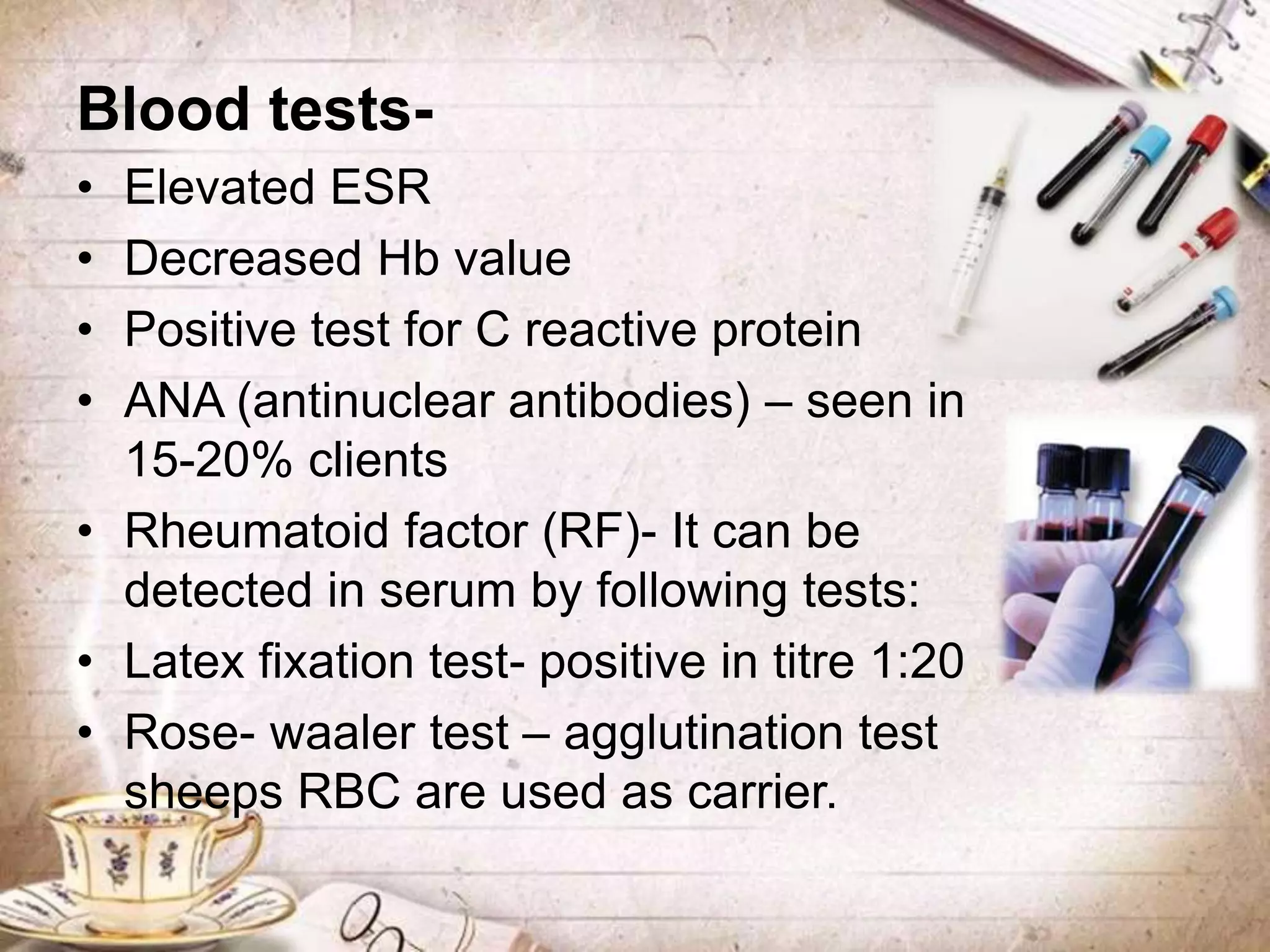 Blood tests-
• Elevated ESR
• Decreased Hb value
• Positive test for C reactive protein
• ANA (antinuclear antibodies) – seen in
15-20% clients
• Rheumatoid factor (RF)- It can be
detected in serum by following tests:
• Latex fixation test- positive in titre 1:20
• Rose- waaler test – agglutination test
sheeps RBC are used as carrier.
 