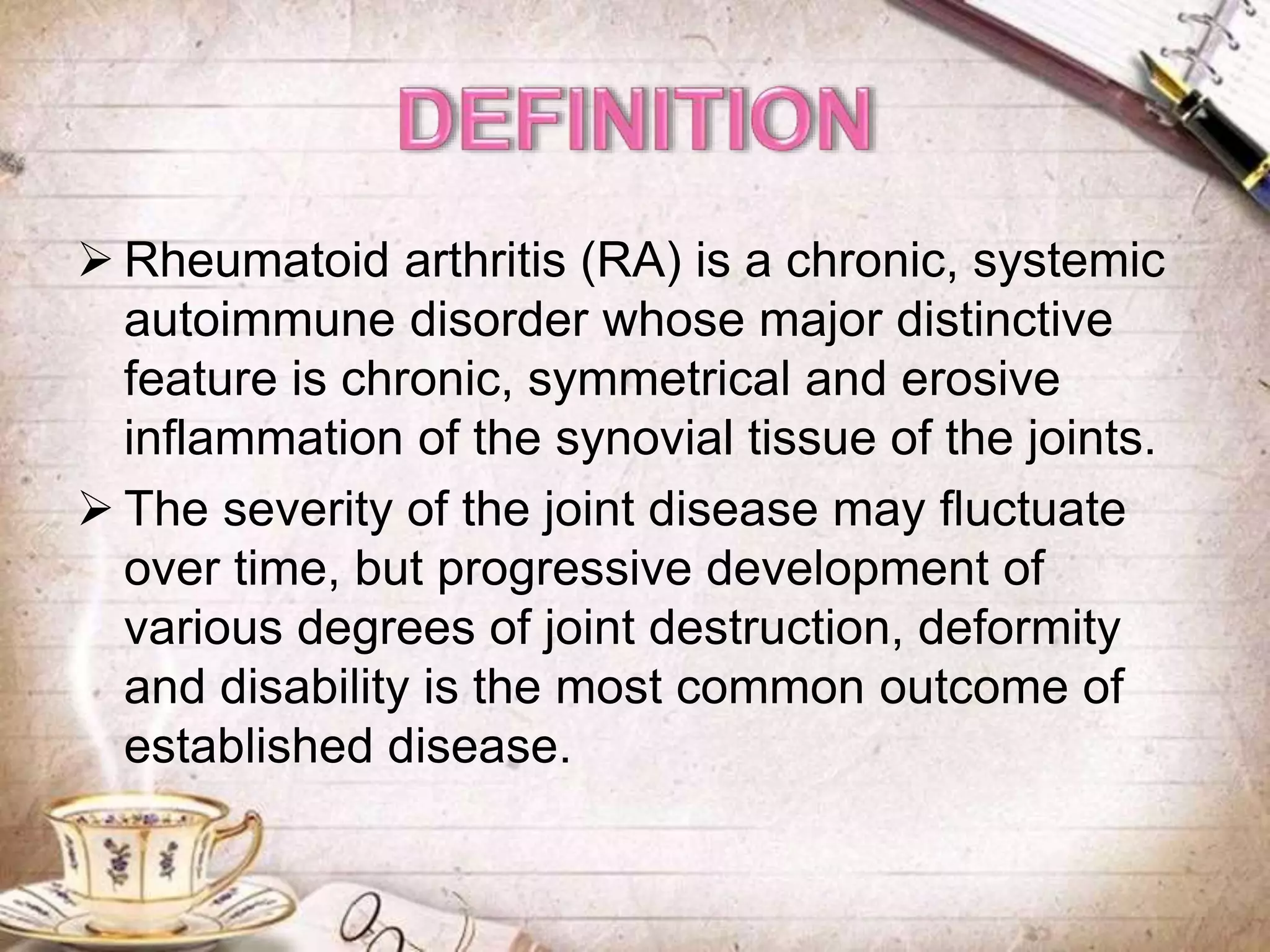  Rheumatoid arthritis (RA) is a chronic, systemic
autoimmune disorder whose major distinctive
feature is chronic, symmetrical and erosive
inflammation of the synovial tissue of the joints.
 The severity of the joint disease may fluctuate
over time, but progressive development of
various degrees of joint destruction, deformity
and disability is the most common outcome of
established disease.
 