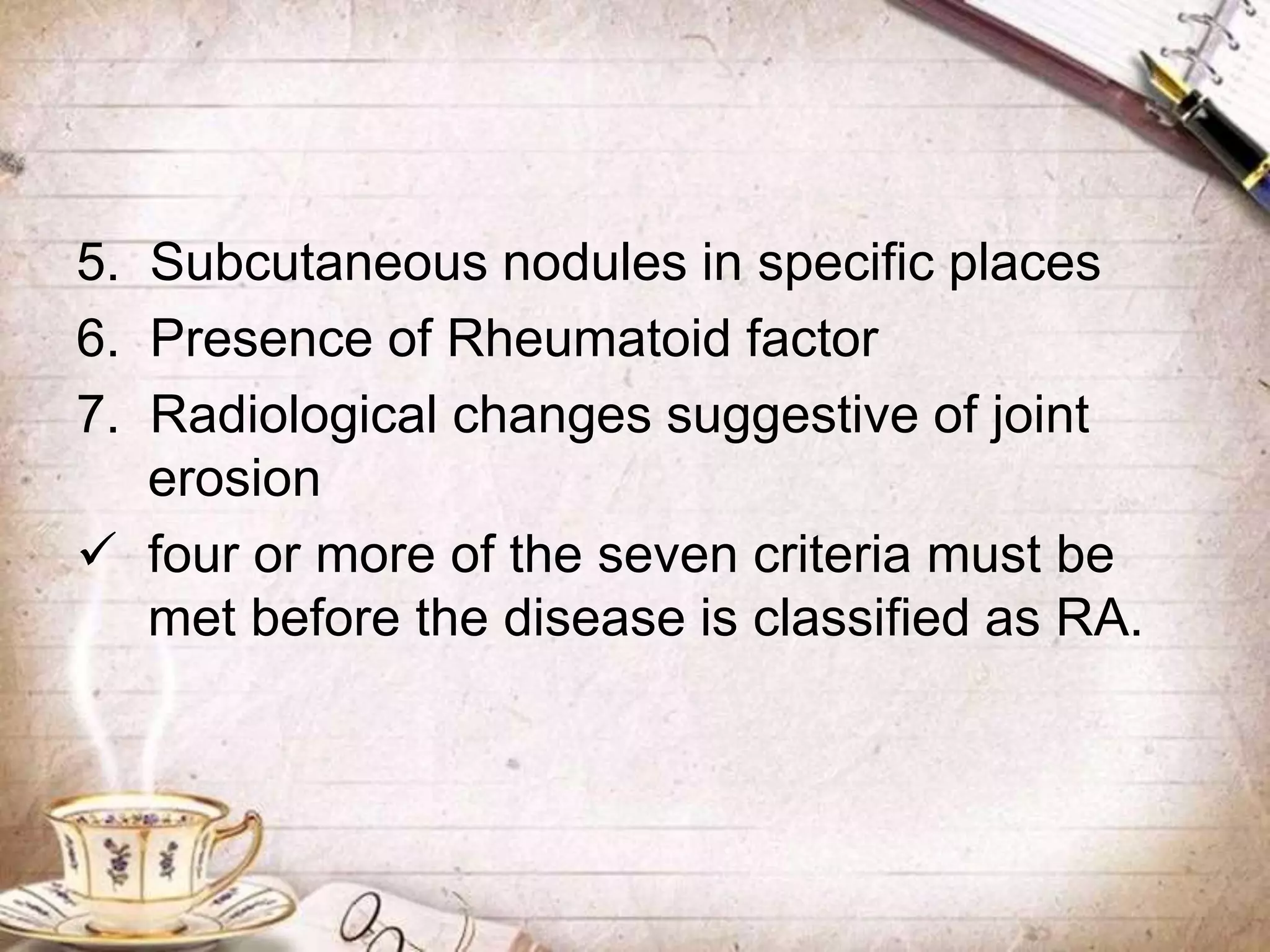 5. Subcutaneous nodules in specific places
6. Presence of Rheumatoid factor
7. Radiological changes suggestive of joint
erosion
 four or more of the seven criteria must be
met before the disease is classified as RA.
 