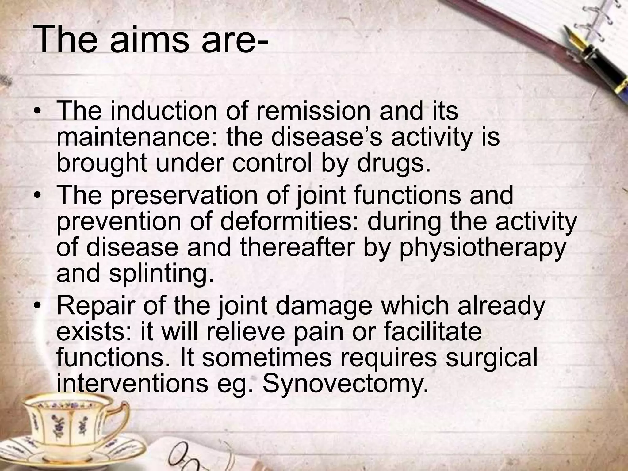The aims are-
• The induction of remission and its
maintenance: the disease’s activity is
brought under control by drugs.
• The preservation of joint functions and
prevention of deformities: during the activity
of disease and thereafter by physiotherapy
and splinting.
• Repair of the joint damage which already
exists: it will relieve pain or facilitate
functions. It sometimes requires surgical
interventions eg. Synovectomy.
 