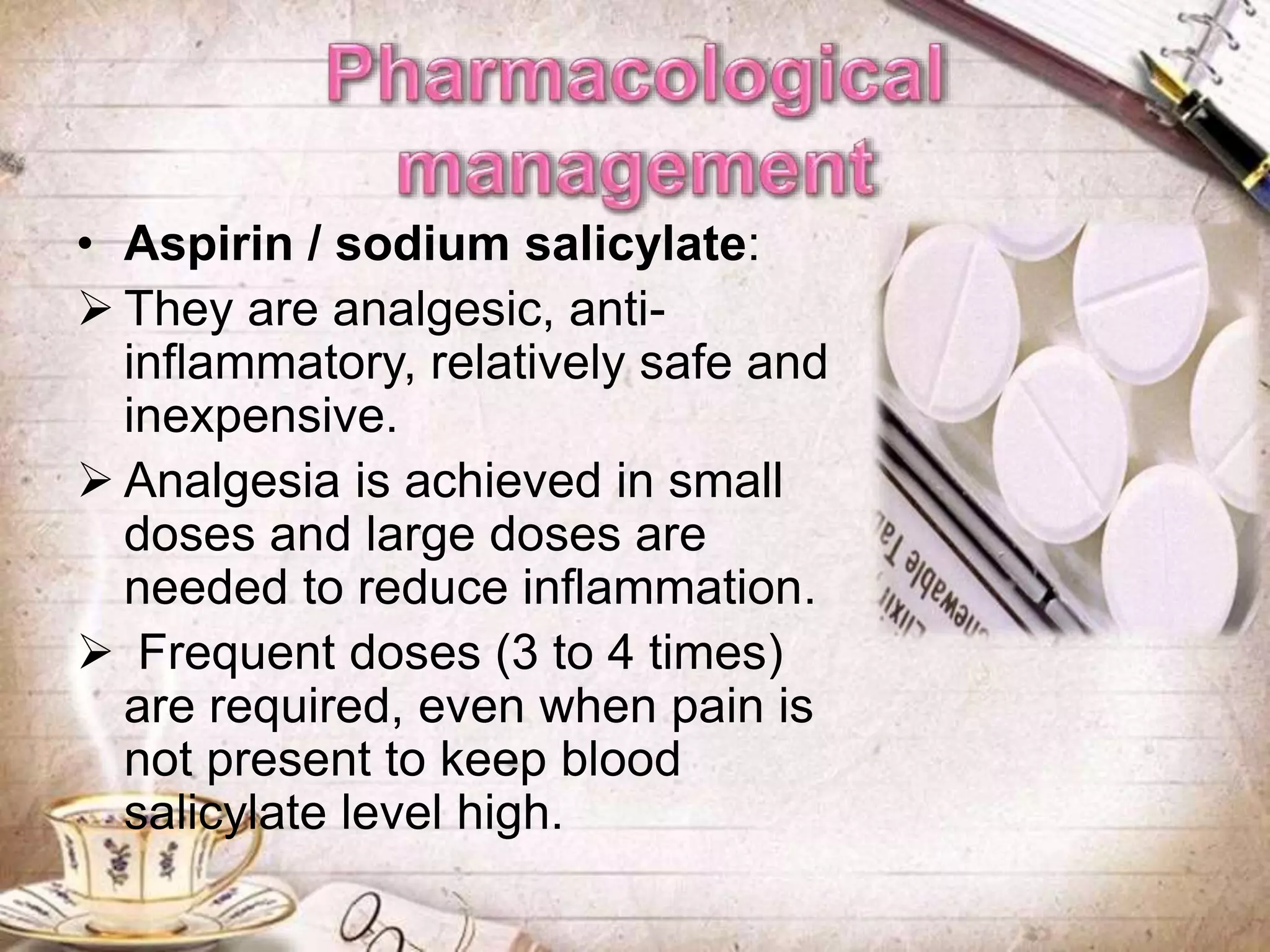 • Aspirin / sodium salicylate:
 They are analgesic, anti-
inflammatory, relatively safe and
inexpensive.
 Analgesia is achieved in small
doses and large doses are
needed to reduce inflammation.
 Frequent doses (3 to 4 times)
are required, even when pain is
not present to keep blood
salicylate level high.
 