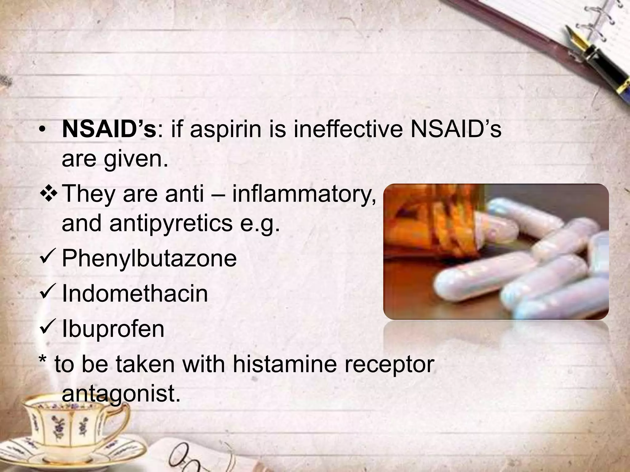 • NSAID’s: if aspirin is ineffective NSAID’s
are given.
They are anti – inflammatory, analgesics
and antipyretics e.g.
 Phenylbutazone
 Indomethacin
 Ibuprofen
* to be taken with histamine receptor
antagonist.
 